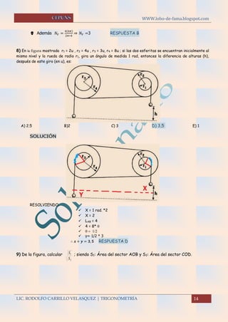 WWW.lobo-de-fama.blogspot.com
LIC. RODOLFO CARRILLO VELASQUEZ | TRIGONOMETRÍA 14
 Además 𝑁𝑉 =
4(6𝜋)
2𝜋∗4
⇒ 𝑁𝑉 =3 RESPUESTA B
8) En la figura mostrada r1 = 2u , r2 = 4u , r3 = 3u, r4 = 8u ; si las dos esferitas se encuentran inicialmente al
mismo nivel y la rueda de radio r1, gira un ángulo de medida 1 rad, entonces la diferencia de alturas (h),
después de este giro (en u), es:
A) 2.5 B)2 C) 3 D) 3,5 E) 1
SOLUCIÓN
RESOLVIENDO:
 X = 1 rad. *2
 X = 2
 LAB = 4
 4 = 8* 
 
 y= 1/2 * 3
∴ 𝒙 + 𝒚 = 𝟑, 𝟓RESPUESTA D 
9) De la figura, calcular
2
1
S
S ; siendo S1: Área del sector AOB y S2: Área del sector COD.
 