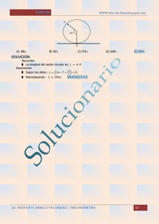 WWW.lobo-de-fama.blogspot.com
LIC. RODOLFO CARRILLO VELASQUEZ | TRIGONOMETRÍA 16
A) 88 B) 92 C) 172 D) 168 E) 184
SOLUCIÓN
Recordar:
 La longitud del sector circular es: 𝐿 = 𝜃. 𝑅
Resolviendo
 Según los datos : 𝐿 = (2𝜋 ∗ 7 +
4𝜋
3
) ∗ 12
 Reemplazando : 𝐿 = 184 𝜋 RESPUESTA E
B
A
120º
 