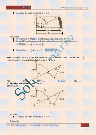 WWW.lobo-de-fama.blogspot.com
LIC. RODOLFO CARRILLO VELASQUEZ | TRIGONOMETRÍA 2
 La longitud del sector circular es: 𝐿 = 𝜃. 𝑅
Resolviendo
 Por el teorema de Pitágoras en el triángulo rectángulo ACD : 𝑏2
− 𝑎2
= 22
= 4
 El área del trapecio circular es, la diferencia del sector mayor y el sector menor :
𝑆 =
𝜃(𝑏2−𝑎2)
2
; 𝑆 =
𝜋
6
𝑟𝑎𝑑 ⇒ 𝜃 =
𝜋
12
 Calculando x : 𝑥 =
5𝜋
12
. 2 ⇒ 𝑥 =
5𝜋
6
RESPUESTA C
3) En la figura, si PQ y QT son arcos de circunferencias cuyos centros son O y O’,
respectivamente, entonces la longitud de la curva PQT, es:
A) 8𝜋 𝑐𝑚 B) 4𝜋 𝑐𝑚 C) 7𝜋 𝑐𝑚 D) 6π cm E) 3𝜋 𝑐𝑚
1º EXAMEN SUMATIVO – UNS 2014 I
SOLUCIÓN
Recordar:
 La longitud del sector circular es: 𝐿 = 𝜃. 𝑅
Resolviendo
 