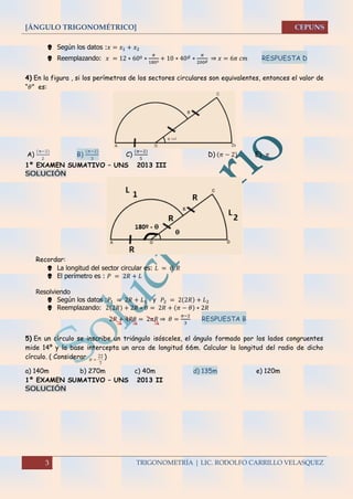 [ÁNGULO TRIGONOMÉTRICO]
3 TRIGONOMETRÍA | LIC. RODOLFO CARRILLO VELASQUEZ
 Según los datos :𝑥 = 𝑥1 + 𝑥2
 Reemplazando: 𝑥 = 12 ∗ 60º ∗
𝜋
180º
+ 10 ∗ 40 𝑔
∗
𝜋
200 𝑔 ⇒ 𝑥 = 6𝜋 𝑐𝑚 RESPUESTA D
4) En la figura , si los perímetros de los sectores circulares son equivalentes, entonces el valor de
“𝜃” es:
A)
(π−2)
2
B)
(𝜋−2)
3
C)
(𝜋−2)
5
D) (𝜋 − 2) E) 𝜋
1º EXAMEN SUMATIVO – UNS 2013 III
SOLUCIÓN
Recordar:
 La longitud del sector circular es: 𝐿 = 𝜃. 𝑅
 El perímetro es : 𝑃 = 2𝑅 + 𝐿
Resolviendo
 Según los datos :𝑃1 = 2𝑅 + 𝐿1 y 𝑃2 = 2(2𝑅) + 𝐿2
 Reemplazando: 2(2𝑅) + 2𝑅 ∗ 𝜃 = 2𝑅 + (𝜋 − 𝜃) ∗ 2𝑅
2𝑅 + 4𝑅𝜃 = 2𝜋𝑅 ⇒ 𝜃 =
𝜋−2
3
RESPUESTA B
5) En un círculo se inscribe un triángulo isósceles, el ángulo formado por los lados congruentes
mide 14º y la base intercepta un arco de longitud 66m. Calcular la longitud del radio de dicho
círculo. ( Considerar
7
22
 )
a) 140m b) 270m c) 40m d) 135m e) 120m
1º EXAMEN SUMATIVO – UNS 2013 II
SOLUCIÓN
 