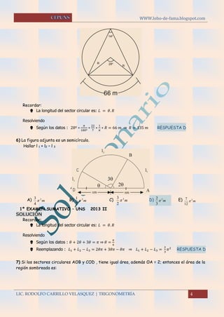 WWW.lobo-de-fama.blogspot.com
LIC. RODOLFO CARRILLO VELASQUEZ | TRIGONOMETRÍA 4
Recordar:
 La longitud del sector circular es: 𝐿 = 𝜃. 𝑅
Resolviendo
 Según los datos : 28º ∗
𝜋
180º
∗
22
7
∗
1
𝜋
∗ 𝑅 = 66 𝑚 ⇒ 𝑅 = 135 𝑚 RESPUESTA D
6) La figura adjunta es un semicírculo.
Hallar l 1 + l2 – l 3
A) m2
4
3
 B) m2
2
1
 C) m2
2
3
 D) m2
3
2
 E) m2
12
7

1º EXAMEN SUMATIVO – UNS 2013 II
SOLUCIÓN
Recordar:
 La longitud del sector circular es: 𝐿 = 𝜃. 𝑅
Resolviendo
 Según los datos : 𝜃 + 2𝜃 + 3𝜃 = 𝜋 ⇒ 𝜃 =
𝜋
6
 Reemplazando : 𝐿1 + 𝐿2 − 𝐿3 = 2𝜃𝜋 + 3𝜃𝜋 − 𝜃𝜋 ⇒ 𝐿1 + 𝐿2 − 𝐿3 =
2
3
𝜋2
RESPUESTA D
7) Si los sectores circulares AOB y COD , tiene igual área, además OA = 2; entonces el área de la
región sombreada es:
 