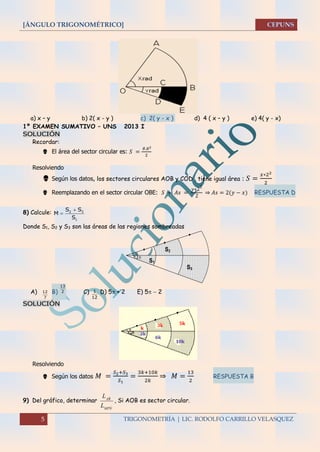 [ÁNGULO TRIGONOMÉTRICO]
5 TRIGONOMETRÍA | LIC. RODOLFO CARRILLO VELASQUEZ
a) x – y b) 2( x - y ) c) 2( y - x ) d) 4 ( x – y ) e) 4( y - x)
1º EXAMEN SUMATIVO – UNS 2013 I
SOLUCIÓN
Recordar:
 El área del sector circular es: 𝑆 =
𝜃.𝑅2
2
Resolviendo
 Según los datos, los sectores circulares AOB y COD , tiene igual área : 𝑆 =
𝑥∗22
2
 Reemplazando en el sector circular OBE: 𝑆 + 𝐴𝑠 =
𝑦∗22
2
⇒ 𝐴𝑠 = 2(𝑦 − 𝑥) RESPUESTA D
8) Calcule: 2 3
1
S S
M
S


Donde S1, S2 y S3 son las áreas de las regiones sombreadas

S2
S1
S3
2 
A) 12
7
B)
13
2 C) 1
12
D) 5 + 2 E) 5  2
SOLUCIÓN
Resolviendo
 Según los datos 𝑀 =
𝑆2+𝑆3
𝑆1
=
3𝑘+10𝑘
2𝑘
⇒ 𝑀 =
13
2
RESPUESTA B
9) Del gráfico, determinar
NMP
BA
L
L


, Si AOB es sector circular.
 