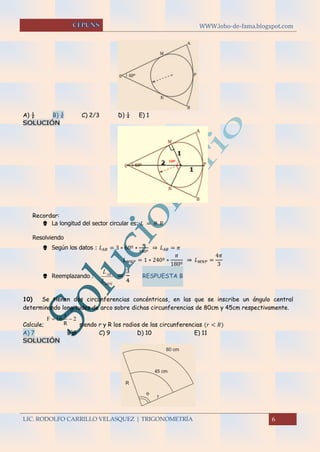 WWW.lobo-de-fama.blogspot.com
LIC. RODOLFO CARRILLO VELASQUEZ | TRIGONOMETRÍA 6
A) ½ B) ¾ C) 2/3 D) ¼ E) 1
SOLUCIÓN
Recordar:
 La longitud del sector circular es: 𝐿 = 𝜃. 𝑅
Resolviendo
 Según los datos : 𝐿 𝐴𝐵 = 3 ∗ 60º ∗
𝜋
180º
⇒ 𝐿 𝐴𝐵 = 𝜋
𝐿 𝑀𝑁𝑃 = 1 ∗ 240º ∗
𝜋
180º
⇒ 𝐿 𝑀𝑁𝑃 =
4𝜋
3
 Reemplazando :
NMP
BA
L
L


=
3
4
RESPUESTA B
10) Se tienen dos circunferencias concéntricas, en las que se inscribe un ángulo central
determinando longitudes de arco sobre dichas circunferencias de 80cm y 45cm respectivamente.
Calcule; siendo r y R los radios de las circunferencias (𝑟 < 𝑅)
A) 7 B)8 C) 9 D) 10 E) 11
SOLUCIÓN
r
F 16 2
R
 
 