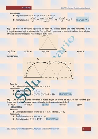 WWW.lobo-de-fama.blogspot.com
LIC. RODOLFO CARRILLO VELASQUEZ | TRIGONOMETRÍA 8
Resolviendo
 Según los datos : 𝑎 = 𝜃. 𝑘 ; 𝑏 = 𝜃. 2𝑘 ; 𝑏 = 𝜃. 3𝑘
 Reemplazando :
𝑏2−𝑎2
𝑐2 =
4( 𝜃𝑘)2−( 𝜃𝑘)2
9( 𝜃𝑘)2 ⇒
𝑏2−𝑎2
𝑐2 = 3−1 RESPUESTA E
13) Se tiene un triángulo equilátero de lado 9m. ubicado sobre una pista horizontal, si el
triángulo empieza a girar sin resbalar (ver gráfica) , hasta que el punto A vuelva a tocar el piso
otra vez; calcular el espacio recorrido por dicho punto.
a) 5 m b) 9 m c) 10 m d) 12 m e) 15 m
SOLUCIÓN
Recordar:
 La longitud del sector circular es: 𝐿 = 𝜃. 𝑅
Resolviendo
 Según los datos : 𝐿 = 𝐿1 + 𝐿 2
 Reemplazando : 𝐿 =
2𝜋
3
∗ 9 +
2𝜋
3
∗ 9 ⇒ 𝐿 = 12𝜋 RESPUESTA D
14) Una bicicleta avanza barriendo la rueda mayor un ángulo de 360º, en ese instante qué
ángulo habrá girado la rueda menor si la relación de sus radios es de 1 a 4.
a) 720º B) 1080º C)1440º D)450º E) 90º
SOLUCIÓN
Recordar:
 La longitud del sector circular es: 𝐿 = 𝜃. 𝑅 , además 𝐿 𝐴 = 𝐿 𝐵
Resolviendo
 Según los datos : 𝐿 = 360º ∗ 4 = 1 ∗ 𝑋
 Reemplazando : 𝑋 = 1440º RESPUESTA C
 