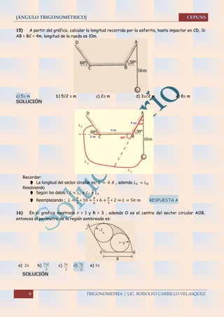 [ÁNGULO TRIGONOMÉTRICO]
9 TRIGONOMETRÍA | LIC. RODOLFO CARRILLO VELASQUEZ
15) A partir del gráfico, calcular la longitud recorrida por la esferita, hasta impactar en CD. Si
AB = BC = 4m. longitud de la rueda es 10m.
a) 5 m b) 5/2  m c) 2 m d) 3/2 m e) 8 m
SOLUCIÓN
Recordar:
 La longitud del sector circular es: 𝐿 = 𝜃. 𝑅 , además 𝐿 𝐴 = 𝐿 𝐵
Resolviendo
 Según los datos : 𝐿 = 𝐿1 + 𝐿2 + 𝐿3
 Reemplazando : 𝐿 =
𝜋
3
∗ 10 +
𝜋
6
∗ 6 +
𝜋
3
∗ 2 ⇒ 𝐿 = 5𝜋 𝑚 RESPUESTA A
16) En el grafico mostrado r = 1 y R = 3 , además O es el centro del sector circular AOB,
entonces el perímetro de la región sombreada es:
a)  b)
3
11 c)
3
5 d)
3
7 e) 
SOLUCIÓN
 