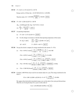 110 Chapter 27
P27.35 P = ( ) = ( )( ) =I V∆ 1 70 110 187. A V W
Energy used in a 24-hour day = ( )( ) =0 187 24 0 4 49. . .kW h kWh.
Therefore daily cost kWh
$0.060 0
kWh
¢ .=
⎛
⎝⎜
⎞
⎠⎟ = =4 49 0 269 26 9. $ . .
P27.36 P = = ( )( ) =I V∆ 2 120 240.00 A V W
∆Eint kg J kg °C °C k= ( ) ⋅( )( ) =0 500 4186 77 0 161. . JJ
J
W
sint
∆
∆
t
E
= =
×
=
P
1 61 10
240
672
5
.
P27.37 At operating temperature,
(a) P = = ( )( ) =I V∆ 1 53 120 184. A V W
(b) Use the change in resistance to ﬁnd the ﬁnal operating temperature of the toaster.
R R T= +( )0
1 α∆
120
1 53
120
1 80
1 0 400 10 3
. .
.= + ×( )⎡
⎣
⎤
⎦
−
∆T
∆T = 441°C T = + =20 0 441 461. °C °C °C
P27.38 You pay the electric company for energy transferred in the amount E t= P ∆ .
(a) P ∆t = ( )⎛
⎝
⎞
⎠
⎛
⎝
⎞40 2
86 400
W weeks
7 d
1 week
s
1 d ⎠⎠ ⋅
⎛
⎝
⎞
⎠
=
1
48 4
J
1 W s
MJ.
P ∆t = ( )⎛
⎝
⎞
⎠
⎛
⎝
⎞
⎠
40 2
24
1
W weeks
7 d
1 week
h
1 d
k
0000
13 4
40 2
⎛
⎝⎜
⎞
⎠⎟ =
= ( )
. kWh
W weeks
7 d
1 we
P ∆t
eek
h
1 d
k $
kWh
⎛
⎝
⎞
⎠
⎛
⎝
⎞
⎠
⎛
⎝⎜
⎞
⎠⎟
⎛
⎝⎜
⎞
⎠
24
1000
0 12.
⎟⎟ = $ .1 61
(b) P ∆t = ( )⎛
⎝
⎞
⎠
⎛
⎝⎜
⎞
⎠⎟970 3
1000
0 1
W min
1 h
60 min
k . 22
0 00582 0 582
$
kWh
¢
⎛
⎝⎜
⎞
⎠⎟ = =$ . .
(c) P ∆t = ( )⎛
⎝
⎞
⎠
⎛
⎝⎜
⎞
⎠⎟5 200 4
1000
0
W 0 min
1 h
60 min
k ..
$ .
12
0 416
$
kWh
⎛
⎝⎜
⎞
⎠⎟ =
P27.39 Consider a 400-W blow dryer used for ten minutes daily for a year. The energy transferred to the
dryer is
P ∆t = ( )( )( ) ≈ ×400 600 365 9 10
17
J s s d d J
kWh
3.6 ××
⎛
⎝
⎞
⎠
≈
10 J
kWh6
20
We suppose that electrically transmitted energy costs on the order of ten cents per kilowatt-hour.
Then the cost of using the dryer for a year is on the order of
Cost kWh kWh≈ ( )( )=20 0 10 2 1$ . $ ~$
 