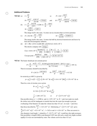 Current and Resistance 111
Additional Problems
*P27.40 (a) I
V
R
=
∆
so P = =
( )
I V
V
R
∆
∆
2
R
V
=
( )
=
( )
=
∆
Ω
2 2
120
25 0
5
P
V
W
76
.
and R
V
=
( )
=
( )
=
∆
Ω
2 2
120
100
144
P
V
W
(b) I
V
Q
t t
= = = = =
P
∆ ∆ ∆
25 0
0 208
1 00.
.
.W
120 V
A
C
∆t = =
1 00
4 80
.
.
C
0.208 A
s
The charge itself is the same. It comes out at a location that is at lower potential.
(c) P = = =25 0
1 00
.
.
W
J∆
∆ ∆
U
t t
∆t = =
1 00
0 040 0
.
.
J
25.0 W
s
The energy itself is the same. It enters the bulb by electrical transmission and leaves by
heat and electromagnetic radiation.
(d) ∆ ∆U t= = ( )( )( ) = ×P 25 0 86 400 30 0 64 8 106
. . .J s s d d J
The electric company sells energy .
Cost J
$0.070 0
kWh
k
1 000
W
= ×
⎛
⎝⎜
⎞
⎠⎟
⎛
⎝⎜
⎞
⎠⎟64 8 106
.
⋅⋅⎛
⎝⎜
⎞
⎠⎟
⎛
⎝⎜
⎞
⎠⎟ =
s
J
h
3 600 s
Cost per joule
$ .1 26
==
×
⎛
⎝⎜
⎞
⎠⎟ = × −$ .
$ .
0 070 0
1 94 10 8
kWh
kWh
3.60 10 J
J6
*P27.41 The heater should put out constant power
P = =
−( ) =
( )( ) −Q
t
mc T T
t
f i
∆ ∆
0 250 4186 100 2. kg J °C 00 1
349
°C
kg °C 4 min
min
60 s
J s
( )
⋅ ( )
⎛
⎝
⎞
⎠
=
Then its resistance should be described by
P
P
= ( ) =
( )( )
=
( ) =
( ) =∆
∆ ∆ ∆
V I
V V
R
R
V
2
120
349
4
2
J C
J s
11 3. Ω
Its resistivity at 100°C is given by
ρ ρ α= + −( )⎡⎣ ⎤⎦ = × ⋅( ) + ×− −
0 0
6 3
1 1 50 10 1 0 4 10T T . .mΩ 880 1 55 10 6
( )⎡
⎣
⎤
⎦ = × ⋅−
. mΩ
Then for a wire of circular cross section
R
A r d
= = =
= × ⋅( )−
ρ ρ
π
ρ
π
π
2 2
6
4
41 3 1 55 10
4
. . mΩ Ω
dd
d
d
2
2
7 2 8
2 09 10 4 77 10= × = ×( )+ −
. .m or m
One possible choice is = 0 900. m and d = × −
2 07 10 4
. m. If and d are made too small,
the surface area will be inadequate to transfer heat into the water fast enough to prevent
overheating of the ﬁlament. To make the volume less than 0 5. cm ,3
we want and d less
than those described by
π d2
6
4
0 5 10= × −
. m .3
Substituting d2 8
4 77 10= ×( )−
. m gives
π
4
4 77 10 0 5 108 2 6
. .×( ) = ×− −
m m ,3
= 3 65. m and d = × −
4 18 10 4
. m. Thus our answer is:
Any diameter d and length related by d2 8
4 77 10= ×( )−
. m would have the right resistance.
One possibility is length 0.900 m and diameter 0.207 mm, but such a small wire might overheat
rapidly if it were not surrounded by water. The volume can be less than 0 5. cm .3
 