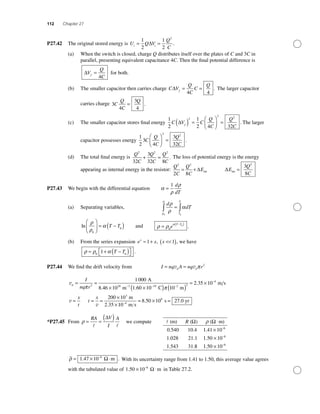 112 Chapter 27
P27.42 The original stored energy is U Q V
Q
Ci i
= =
1
2
1
2
2
∆ .
(a) When the switch is closed, charge Q distributes itself over the plates of C and 3C in
parallel, presenting equivalent capacitance 4C. Then the ﬁnal potential difference is
∆V
Q
Cf
=
4
for both.
(b) The smaller capacitor then carries charge C V
Q
C
C
Q
f
∆ = =
4 4
. The larger capacitor
carries charge 3
4
3
4
C
Q
C
Q
= .
(c) The smaller capacitor stores ﬁnal energy
1
2
1
2 4 32
2
2 2
C V C
Q
C
Q
Cf
∆( ) =
⎛
⎝⎜
⎞
⎠⎟ = . The larger
capacitor possesses energy
1
2
3
4
3
32
2 2
C
Q
C
Q
C
⎛
⎝⎜
⎞
⎠⎟ = .
(d) The total ﬁnal energy is
Q
C
Q
C
Q
C
2 2 2
32
3
32 8
+ = . The loss of potential energy is the energy
appearing as internal energy in the resistor:
Q
C
Q
C
E
2 2
2 8
= + ∆ int ∆E
Q
C
int =
3
8
2
P27.43 We begin with the differential equation α
ρ
ρ
=
1 d
dT
(a) Separating variables,
d
dT
T
T
ρ
ρ
α
ρ
ρ
0 0
∫ ∫=
ln
ρ
ρ
α
0
0
⎛
⎝
⎜
⎞
⎠
⎟ = −( )T T and ρ ρ
α
=
−( )
0
0
e
T T
.
(b) From the series expansion e xx
≈ +1 , x <<( )1 , we have
ρ ρ α≈ + −( )⎡⎣ ⎤⎦0 0
1 T T .
P27.44 We ﬁnd the drift velocity from I nq A nq rd d= =v v π 2
vd
I
nq r
= =
× ×( )− −
π π
2 28 3 19
1000
8 46 10 1 60 10
A
m C. . 110
2 35 10
200 10
2 2
4
3
−
−
( )
= ×
= = =
×
×
m
m s
m
2.35
.
v
v
x
t
t
x
110
8 50 10 24
8
−
= × =
m s
s 7.0 yr.
*P27.45 From ρ = =
( )RA V
I
A∆
we compute (m) ( ) ( m)
0.540
1.028
1.543
10.4
21.1
31.
R Ω Ωρ ⋅
88
1 41 10
1 50 10
1 50 10
6
6
6
.
.
.
×
×
×
−
−
−
ρ = × ⋅−
1 47 10 6
. m .Ω With its uncertainty range from 1.41 to 1.50, this average value agrees
with the tabulated value of 1 50 10 6
. × ⋅−
mΩ in Table 27.2.
 
