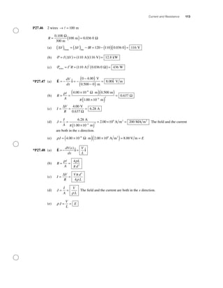 Current and Resistance 113
P27.46 2 wires → = 100 m
R = ( )=
0 108
100 0 036 0
.
.
300 m
m
Ω
Ω
(a) ∆ ∆V V IR( ) = ( ) − = − ( )( )=home line
120 110 0 036 0 116. VV
(b) P = ( ) = ( )( ) =I V∆ 110 116 12 8A V kW.
(c) Pwires A W= = ( ) ( )=I R2 2
110 0 036 0 436. Ω
*P27.47 (a) E i i= − = −
−( )
−( )
=
dV
dx
ˆ .
.
. ˆ0 4 00
0 500 0
8 00
V
m
V m
(b) R
A
= =
× ⋅( )( )
×(
−
−
ρ
π
4 00 10 0 500
1 00 10
8
4
. .
.
m m
m
Ω
))
=2
0 637. Ω
(c) I
V
R
= = =
∆
Ω
4 00
6 28
.
.
V
0.637
A
(d) J
I
A
= =
×( )
= × =
−
6 28
1 00 10
2 00 10 200
4 2
8.
.
.
A
m
A m M2
π
AA m2
The ﬁeld and the current
are both in the x direction.
(e) ρJ E= × ⋅( ) ×( )= =−
4 00 10 2 00 10 8 008 8
. . .m A m V m2
Ω
*P27.48 (a) E i i= − =
dV x
dx
V
L
( ) ˆ ˆ
(b) R
A
L
d
= =
ρ ρ
π
4
2
(c) I
V
R
V d
L
= =
∆ π
ρ
2
4
(d) J
I
A
V
L
= =
ρ
The ﬁeld and the current are both in the x direction.
(e) ρ J
V
L
E= =
 