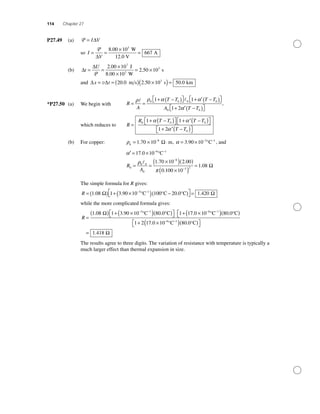 114 Chapter 27
P27.49 (a) P = I V∆
so I
V
= =
×
=
P
∆
8 00 10
667
3
. W
12.0 V
A
(b) ∆
∆
t
U
= =
×
×
= ×
P
2 00 10
2 50 10
7
3.
.
J
8.00 10 W
s3
and ∆ ∆x t= = ( ) ×( )=v 20 0 2 50 10 50 03
. . .m s s km
*P27.50 (a) We begin with R
A
T T T T
A
= =
+ −( )⎡⎣ ⎤⎦ + ′ −( )⎡⎣ ⎤⎦
+ ′
ρ ρ α α0 0 0 0
0
1 1
1 2αα T T−( )⎡⎣ ⎤⎦0
,
which reduces to R
R T T T T
T T
=
+ −( )⎡⎣ ⎤⎦ + ′ −( )⎡⎣ ⎤⎦
+ ′ −( )⎡
0 0 0
0
1 1
1 2
α α
α⎣⎣ ⎤⎦
(b) For copper: ρ0
8
1 70 10= × ⋅−
. mΩ , α = × − −
3 90 10 3 1
. °C , and
′ = × − −
α 17 0 10 6 1
. °C
R
A
0
0 0
0
8
3 2
1 70 10 2 00
0 100 10
1= =
×( )( )
×( )
=
−
−
ρ
π
. .
.
..08 Ω
The simple formula for R gives:
R = ( ) + ×( ) −( )⎡
⎣
− −
1 08 1 3 90 10 100 20 03 1
. . .°C °C °CΩ ⎤⎤
⎦ = 1 420. Ω
while the more complicated formula gives:
R =
( ) + ×( )( )⎡⎣ ⎤⎦ +− −
1 08 1 3 90 10 80 0 1 13 1
. . .°C °CΩ 77 0 10 80 0
1 2 17 0 10
6 1
6 1
. .
.
×( )( )⎡⎣
+ ×
− −
− −
°C °C
°C(( )( )⎡⎣ ⎤⎦
=
80 0
1 418
.
.
°C
Ω
The results agree to three digits. The variation of resistance with temperature is typically a
much larger effect than thermal expansion in size.
 