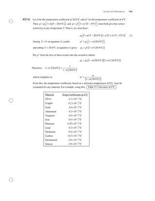 Current and Resistance 115
P27.51 Let a be the temperature coefﬁcient at 20.0°C, and ′α be the temperature coefﬁcient at 0°C.
Then ρ ρ α= + −( )⎡⎣ ⎤⎦0 1 20 0T . ,°C and ρ ρ α= ′ + ′ −( )⎡⎣ ⎤⎦1 0T °C must both give the correct
resistivity at any temperature T. That is, we must have:
ρ α ρ α0 1 20 0 1 0+ −( )[ ]= ′ + ′ −( )[ ]T T. °C °C (1)
Setting T = 0 in equation (1) yields: ′ = − ( )⎡⎣ ⎤⎦ρ ρ α0
1 20 0. ,°C
and setting T = 20 0. °C in equation (1) gives: ρ ρ α0 1 20 0= ′ + ′( )[ ]. °C
Put ′ρ from the ﬁrst of these results into the second to obtain:
ρ ρ α α0 0 1 20 0 1 20 0= − ( )[ ] + ′( )[ ]. .°C °C
Therefore 1 20 0
1
1 20 0
+ ′( )=
− ( )
α
α
.
.
°C
°C
which simpliﬁes to ′ =
− ( )[ ]
α
α
α1 20 0. °C
From this, the temperature coefﬁcient, based on a reference temperature of 0°C, may be
computed for any material. For example, using this, Table 27.2 becomes at 0°C :
Material Temp Coefﬁcients at 0°C
Silver 4 1 10 3
. × −
°C
Copper 4 2 10 3
. × −
°C
Gold 3 6 10 3
. × °−
C
Aluminum 4 2 10 3
. × °−
C
Tungsten 4 9 10 3
. × °−
C
Iron 5 6 10 3
. × °−
C
Platinum 4 25 10 3
. × °−
C
Lead 4 2 10 3
. × °−
C
Nichrome 0 4 10 3
. × °−
C
Carbon − × °−
0 5 10 3
. C
Germanium − × °−
24 10 3
C
Silicon − × °−
30 10 3
C
 