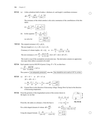 116 Chapter 27
P27.52 (a) A thin cylindrical shell of radius r, thickness dr, and length L contributes resistance
dR
d
A
dr
r L L
dr
r
= =
( )
=
⎛
⎝⎜
⎞
⎠⎟
ρ ρ
π
ρ
π2 2
The resistance of the whole annulus is the series summation of the contributions of the thin
shells:
R
L
dr
r L
r
rr
r
b
aa
b
= =
⎛
⎝⎜
⎞
⎠⎟∫
ρ
π
ρ
π2 2
ln
(b) In this equation
∆V
I L
r
r
b
a
=
⎛
⎝
⎜
⎞
⎠
⎟
ρ
π2
ln
we solve for ρ
π
=
( )
2 L V
I r rb a
∆
ln
*P27.53 The original resistance is Ri
= rLi
/Ai
.
The new length is L = Li
+ d L = Li
(1 + d ).
Constancy of volume implies AL = Ai
Li
so A =
A L
L
A L
L
Ai i i i
i
i
=
+
=
+( ) ( )1 1δ δ
The new resistance is R
L
A
L
A
R Ri
i
i i= =
+
+
= + = + +
ρ ρ δ
δ
δ δ δ
( )
/ ( )
( ) ( )
1
1
1 1 22 2
..
The result is exact if the assumptions are precisely true. Our derivation contains no approxima-
tion steps where delta is assumed to be small.
P27.54 Each speaker receives 60.0 W of power. Using P = I R2
, we then have
I
R
= = =
P 60 0
3 87
.
.
W
4.00
A
Ω
The system is not adequately protected since the fuse should be set to melt at 3.87 A, or lesss .
P27.55 (a) ∆V E= − ⋅ or dV E dx= − ⋅
∆V IR E
I
dq
dt
E
R
A
E
A
E A
dV
dx
= − = − ⋅
= =
⋅
= ⋅ = = − =
ρ ρ
σ σ AA
dV
dx
(b) Current ﬂows in the direction of decreasing voltage. Energy ﬂows by heat in the direction
of decreasing temperature.
P27.56 From the geometry of the longitudinal section of the resistor shown in
the ﬁgure, we see that
b r
y
b a
h
−( )
=
−( )
From this, the radius at a distance y from the base is r a b
y
h
b= −( ) +
For a disk-shaped element of volume dR
dy
r
=
ρ
π 2
: R
dy
a b y h b
h
=
−( )( )+⎡⎣ ⎤⎦
∫
ρ
π 2
0
Using the integral formula
du
au b a au b+( )
= −
+( )
∫ 2
1
, R
h
ab
=
ρ
π
FIG. P27.56
 