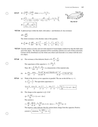 Current and Resistance 117
P27.57 R
dx
A
dx
wy
= =∫ ∫
ρ ρ
where y y
y y
L
x= +
−
1
2 1
R
w
dx
y y y L x
L
w y y
y
y yL
=
+ −( )[ ]
=
−( )
+
−
∫
ρ ρ
1 2 10 2 1
1
2
ln 11
0
2 1
2
1
L
x
R
L
w y y
y
y
L
⎡
⎣⎢
⎤
⎦⎥
=
−( )
⎛
⎝
⎜
⎞
⎠
⎟
ρ
ln
*P27.58 A spherical layer within the shell, with radius r and thickness dr, has resistance
dR
dr
r
=
ρ
π4 2
The whole resistance is the absolute value of the quantity
R dR
dr
r
r
rr
r
a
b
r
r
a
a
b
a
b
= = =
−
= − − +∫∫
−
ρ
π
ρ
π
ρ
π4 4 1 4
1
2
1
11
4
1 1
r r rb a b
⎛
⎝⎜
⎞
⎠⎟ = −
⎛
⎝⎜
⎞
⎠⎟
ρ
π
*P27.59 Coat the surfaces of entry and exit with material of much higher conductivity than the bulk mate-
rial of the object. The electric potential will be essentially uniform over each of these electrodes.
Current will be distributed over the whole area where each electrode is in contact with the resis-
tive object.
P27.60 (a) The resistance of the dielectric block is R
A
d
A
= =
ρ
σ
.
The capacitance of the capacitor is C
A
d
=
κ∈0
.
Then RC
d
A
A
d
=
∈
=
∈
σ
κ κ
σ
0 0
is a characteristic of the material only.
(b) R
C C
=
∈
=
∈
=
× ⋅ ( ) × −
κ
σ
ρκ0 0
16 12
75 10 8 85 10m 3.78 CΩ . 22
2
F N m14 10
1 79 109
15
× ⋅
= ×−
. Ω
P27.61 (a) Think of the device as two capacitors in parallel. The one on the left has κ1 1= ,
A x1
2
= +
⎛
⎝
⎜
⎞
⎠
⎟ . The equivalent capacitance is
κ κ κ1 0 1 2 0 2 0 0
2 2
∈
+
∈
=
∈
+⎛
⎝
⎞
⎠
+
∈
−⎛
⎝
⎞
⎠
=
A
d
A
d d
x
d
x
∈∈
+ + −( )0
2
2 2
d
x xκ κ
(b) The charge on the capacitor is Q C V= ∆
Q
V
d
x x=
∈
+ + −( )0
2
2 2
∆
κ κ
The current is
I
dQ
dt
dQ
dx
dx
dt
V
d
V
d
= = =
∈
+ + −( ) = −
∈0 0
2
0 2 0 2
∆ ∆
κ v
v
κκ −( )1
The negative value indicates that the current drains charge from the capacitor. Positive
current is clockwise
∈
−( )0
1
∆V
d
v
κ .
FIG. P27.57
 