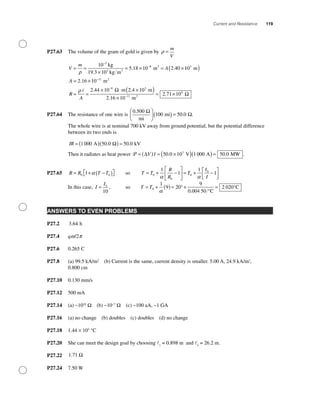 Current and Resistance 119
P27.63 The volume of the gram of gold is given by ρ =
m
V
V
m
A= =
×
= × = ×
−
−
ρ
10
19 3 10
5 18 10 2 40
3
3
8kg
kg m
m3
3
.
. . 110
2 16 10
2 44 10
3
11
8
m
m
m 2
2
( )
= ×
= =
× ⋅
−
−
A
R
A
.
.ρ Ω ..4 10 m
m
3
2
×( )
×
= ×−
2 16 10
2 71 1011
6
.
. Ω
P27.64 The resistance of one wire is
0 500
100 50 0
.
. .
mi
mi
Ω
Ω
⎛
⎝
⎜
⎞
⎠
⎟ ( ) =
The whole wire is at nominal 700 kV away from ground potential, but the potential difference
between its two ends is
IR = ( )( ) =1000 50 0 50 0A kV. .Ω
Then it radiates as heat power P = ( ) = ×( )( )=∆V I 50 0 10 1000 50 03
. . .V A MW
P27.65 R R T T= + −( )⎡⎣ ⎤⎦0 01 α so T T
R
R
T
I
I
= + −
⎡
⎣
⎢
⎤
⎦
⎥ = + −⎡
⎣⎢
⎤
⎦⎥0
0
0
01
1
1
1
α α
In this case, I
I
= 0
10
, so T T= + ( ) = + =0
1
9 20
9
0 004 50
2 020
α
°
°C
°C
.
ANSWERS TO EVEN PROBLEMS
P27.2 3 64. h
P27.4 qw/2p
P27.6 0.265 C
P27.8 (a) 99.5 kA/m2
(b) Current is the same, current density is smaller. 5.00 A, 24.9 kA/m2
,
0.800 cm
P27.10 0.130 mm/s
P27.12 500 mA
P27.14 (a) ~1018
Ω (b) ~10−7
Ω (c) ~100 aA, ~1 GA
P27.16 (a) no change (b) doubles (c) doubles (d) no change
P27.18 1.44 × 103
°C
P27.20 She can meet the design goal by choosing 1
= 0.898 m and 2
= 26.2 m.
P27.22 1 71. Ω
P27.24 7.50 W
 