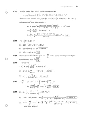 Current and Resistance 103
P27.2 The molar mass of silver = 107 9. g mole and the volume V is
V = ( )( ) = ×( ) ×− −
area thickness m2
700 10 0 133 104 3
. m m3
( )= × −
9 31 10 6
.
The mass of silver deposited is m VAg
3 3
kg m m= = ×( ) ×( )= ×− −
ρ 10 5 10 9 31 10 9 78 103 6
. . . 22
kg.
And the number of silver atoms deposited is
N = ×( ) ×⎛
⎝⎜
⎞
⎠
−
9 78 10
6 02 102
23
.
.
kg
atoms
107.9 g ⎟⎟
⎛
⎝⎜
⎞
⎠⎟ = ×
= =
1 000
5 45 10
12
23g
1 kg
atoms.
.
I
V
R
∆ 00
6 67 6 67
5 45 10
V
1.80
A C s
Ω
∆
∆
= =
= = =
×
. .
.
t
Q
I
Ne
I
223 19
4
1 60 10
6 67
1 31 10 3 64
( ) ×( ) = × =
−
.
.
. .
C
C s
s hh
P27.3 Q t Idt I e
t
t
( ) = = −( )∫
−
0
0 1τ τ
(a) Q I e Iτ τ τ( ) = −( )= ( )−
0
1
01 0 632.
(b) Q I e I10 1 0 999 950
10
0τ τ τ( ) = −( )= ( )−
.
(c) Q I e I∞( )= −( )=−∞
0 01τ τ
P27.4 The period of revolution for the sphere is T =
2π
ω
, and the average current represented by this
revolving charge is I
q
T
q
= =
ω
π2
.
P27.5 q t t= + +4 5 63
A = ( )⎛
⎝⎜
⎞
⎠⎟ = × −
2 00
1 00
2 00 10
2
4
.
.
.cm
m
100 cm
m2 22
(a) I
dq
dt
t
t
t
1 00 12 5 17
1 00
2
1 00
. .
.
.
s
s
s
( ) = = +( ) =
=
=
00 A
(b) J
I
A
= =
×
=−
17 0
2 00 10
85 04
.
.
.
A
m
kA m2
2
P27.6 I
dq
dt
= q dq Idt
t
dt= = = ( ) ⎛
⎝⎜
⎞
⎠⎟∫ ∫ ∫ 100
120
0
1 240
A
s
s
sin
π
qq =
− ⎛
⎝⎜
⎞
⎠⎟ −
⎡
⎣
⎢
⎤
⎦
⎥ =
+100
120 2
0
100C C
1π
π
cos cos
220
C
π
= 0 265.
P27.7 (a) J
I
A
= =
×
×( )
=
−
−
8 00 10
1 00 10
2 55
6
3 2
.
.
.
A
m
A m2
π
(b) From J ne d= v , we have n
J
e d
= =
×( ) ×( )
=−
v
2 55
1 60 10 3 00 1019 8
.
. .
A m
C m s
2
55 31 1010 3
. .× −
m
(c) From I
Q
t
=
∆
∆
, we have ∆
∆
t
Q
I
N e
I
= = =
×( ) ×( )
×
−
A
C6 02 10 1 60 10
8 00 1
23 19
. .
. 00
1 20 106
10
−
= ×
A
s. .
(This is about 382 years!)
 