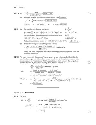 104 Chapter 27
*P27.8 (a) J
I
A
= =
×( )
=
−
5 00
99 5
3 2
.
.
A
4.00 10 m
kA m2
π
(b) Current is the same and current density is smaller. Then I = 5.00 A ,
J J2 1
4 41
4
1
4
9 95 10 2 49 10= = × = ×. .A/m A/m2 2
A A r r r2 1 2
2
1
2
24 4 2= = =or soπ π rr1 0 800= . cm
P27.9 (a) The speed of each deuteron is given by K m=
1
2
2
v
2 00 10 1 60 10
1
2
2 1 67 106 19 27
. . .×( ) ×( )= × ×(− −
J kg))v2
and v = ×1 38 107
. m s
The time between deuterons passing a stationary point is t in I
q
t
=
10 0 10 1 60 106 19
. .× = ×− −
C s C t or t = × −
1 60 10 14
. s
So the distance between them is vt = ×( ) ×( )= ×− −
1 38 10 1 60 10 2 21 107 14 7
. . . .m s s m
(b) One nucleus will put its nearest neighbor at potential
V
k q
r
e
= =
× ⋅( ) ×( )
×
−
8 99 10 1 60 10
2 21
9 19
. .
.
N m C C2 2
110
6 49 107
3
−
−
= ×
m
V.
This is very small compared to the 2 MV accelerating potential, so repulsion within the
beam is a small effect.
P27.10 We use I nqA d= v n is the number of charge carriers per unit volume, and is identical to the
number of atoms per unit volume. We assume a contribution of 1 free electron per atom in the
relationship above. For aluminum, which has a molar mass of 27, we know that Avogadro’s
number of atoms, NA, has a mass of 27.0 g. Thus, the mass per atom is
27 0 27 0
6 02 10
4 49 1023
23. .
.
.
g g
g atom
NA
=
×
= × −
Thus, n = =
density of aluminum
mass per atom
g cm2 70. 33
g atom4 49 10 23
. × −
n = × = ×6 02 10 6 02 1022 28
. .atoms cm atoms m3 3
Therefore, vd
I
nqA
= =
×( ) ×( )− −
5 00
6 02 10 1 60 1028 3 19
.
. .
A
m C 44 00 10
1 30 106
4
.
.
×( )
= ×−
−
m
m s2
or, vd = 0 130. mm s
Section 27.2 Resistance
P27.11 ∆V IR=
and R
A
=
ρ
: A = ( )
⎛
⎝⎜
⎞
⎠⎟ = × −
0 600
1 00
6 00 10
2
2
7
.
.
.mm
m
1 000 mm
m2
∆V
I
A
=
ρ
: I
VA
= =
( ) ×( )
× ⋅
−
−
∆
Ωρ
0 900 6 00 10
5 60 10
7
8
. .
.
V m2
mm m( )( )1 50.
I = 6 43. A
 