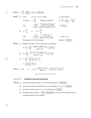 Current and Resistance 105
P27.12 I
V
R
= = = =
∆
Ω
120
0 500 500
V
240
A mA.
P27.13 (a) Given M V Ad d= =ρ ρ where rd
≡ mass density,
we obtain: A
M
d
=
ρ
Taking rr
≡ resistivity, R
A M M
r r
d
r d
= = =
ρ ρ
ρ
ρ ρ 2
Thus, = =
×( )( )
×( ) ×
−
−
MR
r dρ ρ
1 00 10 0 500
1 70 10 8 92
3
8
. .
. . 1103
( )
= 1 82. m
(b) V
M
d
=
ρ
, or π
ρ
r
M
d
2
=
Thus, r
M
d
= =
×
×( )( )
−
π ρ π
1 00 10
8 92 10 1 82
3
3
.
. .
r = × −
1 40 10 4
. m
The diameter is twice this distance: diameter = 280 mµ
P27.14 (a) Suppose the rubber is 10 cm long and 1 mm in diameter.
R
A d
= =
⋅( )( )
( )
=
−
−
ρ ρ
π π
4 4 10 10
10
2
13 1
3 2~
m m
m
Ω
~~1018
Ω
(b) R
d
=
× ⋅( )( )
×( )
− −
−
4 4 1 7 10 10
2 10
2
8 3
2
ρ
π π
~
. m m
m
Ω
22
7
10~ −
Ω
(c) I
V
R
= −∆
Ω
~ ~
10
10
2
16V
10
A18
I ~ ~
10
10
2
7
9V
10
A−
Ω
P27.15 J E= σ so σ = =
×
= × ⋅( )
−
− −J
E
6 00 10
100
6 00 10
13
15 1.
.
A m
V m
m
2
Ω
Section 27.3 A Model for Electrical Conduction
*P27.16 (a) The density of charge carriers n is set by the material and is unaffected .
(b) The current density is proportional to current according to J
I
A
= so it doubles .
(c) For larger current density in J ne d= v the drift speed vd doubles .
(d) The time between collisions τ
σ
=
m
nq2
is unchanged as long as σ does not change due to a
temperature change in the conductor.
 