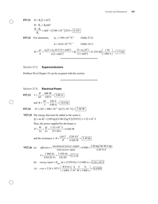 Current and Resistance 107
P27.21 R R T= +[ ]0 1 α
R R R T
R R
R
T
− =
−
= = ×( ) =−
0 0
0
0
3
5 00 10 25 0 0 125
α
α
∆
∆ . . .
P27.22 For aluminum, αE = × − −
3 90 10 3 1
. °C (Table 27.2)
α = × − −
24 0 10 6 1
. °C (Table 19.1)
R
A
T T
A T
R
TE E
= =
+( ) +( )
+( )
=
+(ρ ρ α α
α
α0
2 0
1 1
1
1∆ ∆
∆
∆ ))
+( )
= ( )
⎛
⎝⎜
⎞
⎠⎟ =
1
1 234
1 39
1 002 4
1 71
α∆
Ω Ω
T
.
.
.
.
Section 27.5 Superconductors
Problem 50 in Chapter 43 can be assigned with this section.
Section 27.6 Electrical Power
P27.23 I
V
= = =
P
∆
600
5 00
W
120 V
A.
and R
V
I
= = =
∆
Ω
120
24 0
V
5.00 A
.
P27.24 P = = × ×( )=−
I V∆ 500 10 15 10 7 506 3
A V W.
*P27.25 The energy that must be added to the water is
Q mc T= = ( )( )( ) = ×∆ 109 4186 29 0 1 32 107
kg J kg°C °C. . JJ
Thus, the power supplied by the heater is
P = = =
×
×
=
W
t
Q
t∆ ∆
1 32 10
8 820
7
. J
25 60 s
W
and the resistance is R
V
=
( )
=
( )
=
∆
Ω
2 2
220
8 820
5 49
P
V
W
. .
*P27.26 (a) efficiency
mechanical power output
total pow
=
eer input
hp(746 W/1 hp)
(120 V)
= =0 900
2 50
.
.
II
I = = =
1 860
0 9 120
2 070
120
17 3
J/s
V)
J/s
J/C. (
. A
(b) energy input = Pinput
∆t = (2 070 J/s) 3 (3 600 s) = J2 24 107
. ×
(c) cost = 2.24 × 107 J
S
1 kWh
k
10
J
W s
h
3 600 s
0.93
/⎛
⎝
⎞
⎠
⎛
⎝
⎞
⎠
=
0 16.
$ 995
 