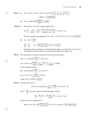 Current and Resistance 109
P27.31 (a) ∆ ∆ ∆U q V It V= ( ) = ( ) = ⋅( )( )
⋅
⎛
55 0 12 0
1
. .A h V
C
1 A s⎝⎝
⎜
⎞
⎠
⎟
⋅
⎛
⎝
⎜
⎞
⎠
⎟
⋅⎛
⎝
⎜
⎞
⎠
⎟
= ⋅ =
1 1
660
J
1 V C
W s
1 J
W h 00 660. kWh
(b) Cost =
⎛
⎝
⎜
⎞
⎠
⎟ =0 660
0 060 0
1
3 96.
$ .
.kWh
kWh
¢
*P27.32 (a) The resistance of 1 m of 12-gauge copper wire is
R
A d d
= =
( )
= =
× ⋅( )−
ρ ρ
π
ρ
π π2
4 4 1 7 10 1
2 2
8
. m m
0.
Ω
2205 3 m×( )
= ×−
−
10
5 14 102 2
3
. Ω
The rate of internal energy production is P = = = ( ) × =−
I V I R∆ Ω2 2 3
20 5 14 10 2 05A W .. .
(b) PAl
Al
= =I R
I
d
2
2
2
4ρ
π
P
P
Al
Cu
Al
Cu
=
ρ
ρ
PAl
m
1.7 m
W W=
× ⋅
× ⋅
=
−
−
2 82 10
10
2 05 3 41
8
8
.
. .
Ω
Ω
Aluminum of the same diameter will get hotter than copper. It would not be as safe. If it is
surrounded by thermal insulation, it could get much hotter than a copper wire.
P27.33 The energy taken in by electric transmission for the ﬂuorescent lamp is
P∆t = ( )⎛
⎝
⎞
⎠
= ×11 100
3 600
3 96 106
J s h
s
1 h
J
cos
.
tt J
kWh
k
1000
W s
J
= ×
⎛
⎝⎜
⎞
⎠⎟
⎛
⎝⎜
⎞
⎠⎟
⋅⎛3 96 10
0 086
.
$ .
⎝⎝
⎞
⎠
⎛
⎝⎜
⎞
⎠⎟ =
h
3 600 s
$ .0 088
For the incandescent bulb,
P∆t = ( )⎛
⎝
⎞
⎠
= ×40 100
3 600
1 44 107
W h
s
1 h
J
cost
.
== ×
×
⎛
⎝⎜
⎞
⎠⎟ =1 44 10
0 08
0 327
.
$ .
$ .J
3.6 10 J
savin
6
gg = − =$ . $ . $ .0 32 0 088 0 232
P27.34 The total clock power is
270 10 2 50
3 6006
×( )⎛
⎝
⎞
⎠
⎛
⎝
clocks
J s
clock
s
1 h
. ⎞⎞
⎠
= ×2 43 1012
. J h
From e
W
Q
= out
in
, the power input to the generating plants must be:
Q
t
W t
e
in out J h
J
∆
∆
= =
×
= ×
2 43 10
0 250
9 72 10
12
12.
.
. hh
and the rate of coal consumption is
Rate J h
kg coal
33.0 10 J6
= ×( ) ×
⎛
⎝
⎞9 72 10
1 0012
.
.
⎠⎠
= × =2 95 10 2955
. kg coal h metric ton h
 