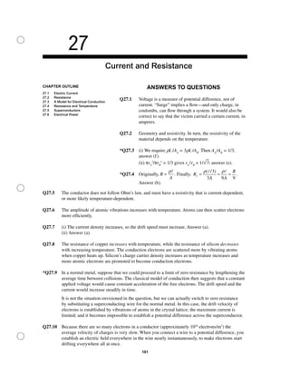 27
Current and Resistance
CHAPTER OUTLINE
27.1 Electric Current
27.2 Resistance
27.3 A Model for Electrical Conduction
27.4 Resistance and Temperature
27.5 Superconductors
27.6 Electrical Power
101
ANSWERS TO QUESTIONS
Q27.1 Voltage is a measure of potential difference, not of
current. “Surge” implies a ﬂow—and only charge, in
coulombs, can ﬂow through a system. It would also be
correct to say that the victim carried a certain current, in
amperes.
Q27.2 Geometry and resistivity. In turn, the resistivity of the
material depends on the temperature.
*Q27.3 (i) We require rL /AA
= 3rL /AB
. Then AA
/AB
= 1/3,
answer (f).
(ii) πrA
2
/πrB
2
= 1/3 gives rA
/rB
= 1/ 3, answer (e).
*Q27.4 Originally, R
A
=
ρ
. Finally, R
A A
R
f = = =
ρ ρ( / )
.
3
3 9 9
Answer (b).
Q27.5 The conductor does not follow Ohm’s law, and must have a resistivity that is current-dependent,
or more likely temperature-dependent.
Q27.6 The amplitude of atomic vibrations increases with temperature. Atoms can then scatter electrons
more efﬁciently.
Q27.7 (i) The current density increases, so the drift speed must increase. Answer (a).
(ii) Answer (a).
Q27.8 The resistance of copper increases with temperature, while the resistance of silicon decreases
with increasing temperature. The conduction electrons are scattered more by vibrating atoms
when copper heats up. Silicon’s charge carrier density increases as temperature increases and
more atomic electrons are promoted to become conduction electrons.
*Q27.9 In a normal metal, suppose that we could proceed to a limit of zero resistance by lengthening the
average time between collisions. The classical model of conduction then suggests that a constant
applied voltage would cause constant acceleration of the free electrons. The drift speed and the
current would increase steadily in time.
It is not the situation envisioned in the question, but we can actually switch to zero resistance
by substituting a superconducting wire for the normal metal. In this case, the drift velocity of
electrons is established by vibrations of atoms in the crystal lattice; the maximum current is
limited; and it becomes impossible to establish a potential difference across the superconductor.
Q27.10 Because there are so many electrons in a conductor (approximately 1028
electrons/m3
) the
average velocity of charges is very slow. When you connect a wire to a potential difference, you
establish an electric ﬁeld everywhere in the wire nearly instantaneously, to make electrons start
drifting everywhere all at once.
 