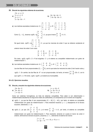 Sistemas de ecuaciones lineales | Unidad 9 55
29. Discute los siguientes sistemas de ecuaciones.
a)
3 5
3
1
3 3 1
x y z
x y z
y z
x y z
− + =
 + − =

− =
 − + =−
b)
2 6 4 3
3 9 6 2
x y z
x y z
− + =

− + − =
a) Las matrices asociadas al sistema son
3 1 1
1 1 1
0 1 1
1 3 3
A
− 
 − =
 −
 
− 
y
3 1 1 5
1 1 1 3
*
0 1 1 1
1 3 3 1
A
− 
 − =
 −
 
− − 
.
Como 3 2C C= − , tenemos
3 1
1 1
rg( ) rg 2
0 1
1 3
A
− 
 
 = =
 
 
− 
, ya que el menor
3 1
4 0
1 1
−
= ≠ .
De igual modo,
3 1 5
1 1 3
rg( *) rg 2
0 1 1
1 3 1
A
− 
 
 = =
 
 
− − 
, ya que los menores de orden 3 que se obtienen ampliando el
anterior menor de orden 2 son nulos:
3 1 5
1 1 3 0
0 1 1
−
=
3 1 5
1 1 3 0
1 3 1
−
=
− −
Por tanto, rg( ) rg( *) 2 nº de incógnitas 3A A==< =y el sistema es compatible indeterminado con grado de
indeterminación 1.
b) Las matrices asociadas al sistema son
2 6 4
3 9 6
A
− 
=  − − 
y
2 6 4 3
*
3 9 6 2
A
− 
=  − − 
.
Las dos filas de A son proporcionales ( 2 1
3
2
F F= − ), con lo que todos los menores de orden 2 de A serán nulos y
rg( ) 1A = . En cambio, las dos filas de *A no son proporcionales, de hecho, el menor
4 3
26 0
6 2
= ≠
−
, con lo
que rg( *) 2A = . Por tanto, rg( ) rg( *)A A≠ y el sistema es incompatible.
30 a 32. Ejercicios resueltos.
33. Discute y resuelve los siguientes sistemas de ecuaciones.
a)
3 6 0
4 8 0
2 0
x y
x y
x y
− =

− =
− + =
b)
2 0
2 7 0
2 0
x y z
x y z
x y z
− + =

− + =
 − − =
Como son sistemas homogéneos, se trata de sistemas compatibles. Para saber si son determinados o
indeterminados estudiamos el rango de la matriz de coeficientes y lo comparamos con el número de incógnitas.
a) rg( ) 1A = , ya que las filas A son proporcionales ( 1 3 2 33 , 4F F F F=− =− ), por tanto, el sistema es compatible
indeterminado con grado de indeterminación 1. Para resolverlo hacemos y = λ y despejamos en la tercera
ecuación, obteniendo 2x= λ .
b) rg( ) 2A = , ya que
1 1 2
1 2 7 0
2 1 1
A
−
= − =
− −
y el menor
1 1
1 0
1 2
−
=− ≠
−
, por tanto, el sistema es compatible
indeterminado con grado de indeterminación 1. Para resolverlo, teniendo en cuenta el menor de orden 2
anterior, eliminamos la tercera ecuación y hacemos z = λ , obteniendo el sistema de Cramer:
− =− λ
⇒ = λ = λ =λ
− =− λ
2
3 , 5 ,
2 7
x y
x y z
x y
 