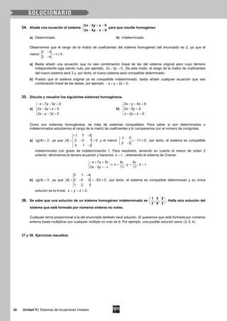 56 Unidad 9| Sistemas de ecuaciones lineales
34. Añade una ecuación al sistema
− + =

− − =
2 3 0
3 4 0
x y z
x y z
para que resulte homogéneo
a) Determinado. b) Indeterminado.
Observemos que el rango de la matriz de coeficientes del sistema homogéneo del enunciado es 2, ya que el
menor
2 3
1 0
3 4
−
= ≠
−
.
a) Basta añadir una ecuación que no sea combinación lineal de las del sistema original pero cuyo término
independiente siga siendo nulo, por ejemplo, 2 3 0x y− =. De este modo, el rango de la matriz de coeficientes
del nuevo sistema será 3 y, por tanto, el nuevo sistema será compatible determinado.
b) Puesto que el sistema original ya es compatible indeterminado, basta añadir cualquier ecuación que sea
combinación lineal de las dadas, por ejemplo, 2 0x y z− + + = .
35. Discute y resuelve los siguientes sistemas homogéneos.
a)
− + − =

− + =
 + − =
7 5 0
2 3 0
3 3 0
x y z
x y z
x y z
b)
+ − =

− =
 + + =
3 4 0
2 5 0
2 0
x y z
x y
x y z
Como son sistemas homogéneos, se trata de sistemas compatibles. Para saber si son determinados o
indeterminados estudiamos el rango de la matriz de coeficientes y lo comparamos con el número de incógnitas.
a) rg( ) 2A = , ya que
1 7 5
2 3 1 0
3 1 3
A
− −
= − =
−
y el menor
1 7
11 0
2 3
−
=− ≠
−
, por tanto, el sistema es compatible
indeterminado con grado de indeterminación 1. Para resolverlo, teniendo en cuenta el menor de orden 2
anterior, eliminamos la tercera ecuación y hacemos z = λ , obteniendo el sistema de Cramer:
7 5 8 9
, ,
2 3 11 11
x y
x y z
x y
− + = λ λ λ
⇒ = = =λ
− = −λ
b) rg( ) 3A = , ya que
3 1 4
2 5 0 53 0
1 2 1
A
−
= − =− ≠ , por tanto, el sistema es compatible determinado y su única
solución es la trivial, 0x y z= = = .
36. Se sabe que una solución de un sistema homogéneo indeterminado es
 
 
 
1 5 2
, ,
3 6 3
. Halla otra solución del
sistema que esté formada por números enteros no nulos.
Cualquier terna proporcional a la del enunciado también será solución. Si queremos que esté formada por números
enteros basta multiplicar por cualquier múltiplo no nulo de 6. Por ejemplo, una posible solución sería ( )2, 5, 4 .
37 y 38. Ejercicios resueltos.
 