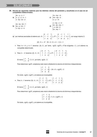 Sistemas de ecuaciones lineales | Unidad 9 57
39. Discute los siguientes sistemas para los distintos valores del parámetro y resuélvelos en el caso de ser
compatibles indeterminados.
a)
1
1
2 2
kx y z
x y z k
x ky z
− + =

− − = −
 − + =
c)
3
0
x my m
mx my
x y m
+ =

+ =
 + =
b)
2 1
1
kx ky z
kx y kz
x ky z k
+ + =

+ + =
 + + =
d)
0
2 2 1
0
3 1
x my z
x y mz
x mz
x my
+ − =
 − + =

− + =
 − =
a) Las matrices asociadas al sistema son
1 1
1 1 1
1 2
k
A
k
− 
 = − − 
 − 
y
1 1 1
* 1 1 1 1
1 2 2
k
A k
k
− 
 = − − − 
 − 
, con rango máximo 3.
2
0 3 4 0 4, 1A k k k k= ⇒ − − + = ⇒ = − =
• Para 4k ≠ − y 1k ≠ tenemos 0A ≠ , por tanto, rg( ) rg( *) nº de incógnitas 3A A= = = y el sistema es
compatible determinado.
• Para 4k = − tenemos 0A = ,
4 1 1
1 1 1
1 4 2
A
− − 
 = − − 
 
 
y
4 1 1 1
* 1 1 1 5
1 4 2 2
A
− − 
 = − − − 
 
 
.
El menor
1 1
2 0
1 1
−
= ≠
− −
, por tanto, rg( ) 2A = .
Para determinar rg( *)A ampliamos este menor añadiendo la columna de términos independientes:
1 1 1
1 1 5 24 0 rg( *) 3
4 2 2
A
−
− − − =− ≠ ⇒ =
Por tanto, rg( ) rg( *)A A≠ y el sistema es incompatible.
• Para 1k = tenemos 0A = ,
1 1 1
1 1 1
1 1 2
A
− 
 = − − 
 − 
y
1 1 1 1
* 1 1 1 0
1 1 2 2
A
− 
 = − − 
 − 
.
El menor
1 1
2 0
1 1
−
= ≠
− −
, por tanto, rg( ) 2A = .
Para determinar rg( *)A ampliamos este menor añadiendo la columna de términos independientes:
1 1 1
1 1 0 1 0 rg( *) 3
1 2 2
A
−
− − = ≠ ⇒ =
−
.
Por tanto, rg( ) rg( *)A A≠ y el sistema es incompatible.
 
