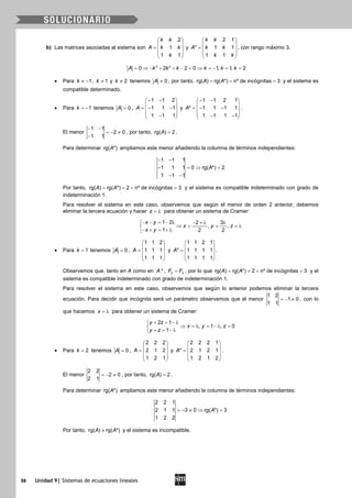 58 Unidad 9| Sistemas de ecuaciones lineales
b) Las matrices asociadas al sistema son
2
1
1 1
k k
A k k
k
 
 =  
 
 
y
2 1
* 1 1
1 1
k k
A k k
k k
 
 =  
 
 
, con rango máximo 3.
3 2
0 2 2 0 1, 1, 2A k k k k k k= ⇒ − + + − = ⇒ = − = =
• Para 1k ≠ − , 1k ≠ y 2k ≠ tenemos 0A ≠ , por tanto, rg( ) rg( *) nº de incógnitas 3A A= = = y el sistema es
compatible determinado.
• Para 1k = − tenemos 0A = ,
1 1 2
1 1 1
1 1 1
A
− − 
 =− − 
 − 
y
1 1 2 1
* 1 1 1 1
1 1 1 1
A
− − 
 =− − 
 − − 
.
El menor
1 1
2 0
1 1
− −
=− ≠
−
, por tanto, rg( ) 2A = .
Para determinar rg( *)A ampliamos este menor añadiendo la columna de términos independientes:
1 1 1
1 1 1 0 rg( *) 2
1 1 1
A
− −
− =⇒ =
− −
Por tanto, rg( ) rg( *) 2 nº de incógnitas 3A A==< =y el sistema es compatible indeterminado con grado de
indeterminación 1.
Para resolver el sistema en este caso, observemos que según el menor de orden 2 anterior, debemos
eliminar la tercera ecuación y hacer z = λ para obtener un sistema de Cramer:
1 2 2 3
, ,
1 2 2
x y
x y z
x y
− − = − λ − + λ λ
⇒ = = =λ
− + = + λ
• Para 1k = tenemos 0A = ,
1 1 2
1 1 1
1 1 1
A
 
 =  
 
 
y
1 1 2 1
* 1 1 1 1
1 1 1 1
A
 
 =  
 
 
.
Observemos que, tanto en A como en *A , 2 3F F= , por lo que rg( ) rg( *) 2 nº de incógnitas 3A A==< =y el
sistema es compatible indeterminado con grado de indeterminación 1.
Para resolver el sistema en este caso, observemos que según lo anterior podemos eliminar la tercera
ecuación. Para decidir que incógnita será un parámetro observemos que el menor
1 2
1 0
1 1
=− ≠ , con lo
que hacemos x = λ para obtener un sistema de Cramer:
2 1
, 1 , 0
1
y z
x y z
y z
+ = − λ
⇒ = λ = − λ =
+ = − λ
• Para 2k = tenemos 0A = ,
2 2 2
2 1 2
1 2 1
A
 
 =  
 
 
y
2 2 2 1
* 2 1 2 1
1 2 1 2
A
 
 =  
 
 
.
El menor
2 2
2 0
2 1
=− ≠ , por tanto, rg( ) 2A = .
Para determinar rg( *)A ampliamos este menor añadiendo la columna de términos independientes:
2 2 1
2 1 1 3 0 rg( *) 3
1 2 2
A=− ≠ ⇒ =
Por tanto, rg( ) rg( *)A A≠ y el sistema es incompatible.
 