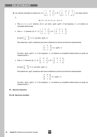 62 Unidad 9| Sistemas de ecuaciones lineales
d) Las matrices asociadas al sistema son
1 1
1 2
1 1 1
a
A a
a
− − 
 =  
 + − 
y
1 1 2
* 1 2 1
1 1 1 1
a
A a
a a
− − 
 =  
 + − + 
, con rango máximo
3.
2
0 4 0 2, 2A a a a= ⇒ − + = ⇒ = − =
• Para 2a ≠ − y 2a ≠ tenemos 0A ≠ , por tanto, rg( ) rg( *) nº de incógnitas 3A A= = = y el sistema es
compatible determinado.
• Para 2a = − tenemos 0A = ,
1 2 1
2 1 2
1 1 1
A
− 
 = − 
 − − 
y
1 2 1 2
* 2 1 2 1
1 1 1 1
A
− 
 = − 
 − − − 
.
El menor
1 2
3 0
2 1
= ≠
− −
, por tanto, rg( ) 2A = .
Para determinar rg( *)A ampliamos este menor añadiendo la columna de términos independientes:
1 2 2
2 1 1 0 rg( *) 2
1 1 1
A− =⇒ =
− − −
Por tanto, rg( ) rg( *) 2 nº de incógnitas 3A A==< =y el sistema es compatible indeterminado con grado de
indeterminación 1.
• Para 2a = tenemos 0A = ,
1 2 1
2 1 2
3 1 1
A
− − 
 =  
 − 
y
1 2 1 2
* 2 1 2 1
3 1 1 3
A
− − 
 =  
 − 
.
El menor
1 2
5 0
2 1
−
= ≠ , por tanto, rg( ) 2A = .
Para determinar rg( *)A ampliamos este menor añadiendo la columna de términos independientes:
1 2 2
2 1 1 0 rg( *) 2
3 1 3
A
−
=⇒ =
−
Por tanto, rg( ) rg( *) 2 nº de incógnitas 3A A==< =y el sistema es compatible indeterminado con grado de
indeterminación 1.
41. Ejercicio interactivo.
42 a 46. Ejercicios resueltos.
 