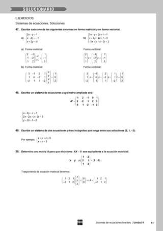 Sistemas de ecuaciones lineales | Unidad 9 63
EJERCICIOS
Sistemas de ecuaciones. Soluciones
47. Escribe cada uno de los siguientes sistemas en forma matricial y en forma vectorial.
a)
2 1
2 1
2 5
x y
x y
x y
− =

− =−
 + =
b)
3 2 1
4 2 0
2 2 2
x y z t
x y z t
x y z t
− + + =

+ − + =
− + + − =
a) Forma matricial: Forma vectorial:
2 1 1
1 2 1
1 2 5
x
y
−   
    − =−        
   
2 1 1
1 2 1
1 2 5
x y
−     
     + − = −     
     
     
b) Forma matricial: Forma vectorial:
3 1 2 1 1
1 4 2 1 0
2 1 1 2 2
x
y
z
t
 
−    
    − =       − −     
 
3 1 2 1 1
1 4 2 1 0
2 1 1 2 2
x y z t
−         
         + + − + =         
         − −         
48. Escribe un sistema de ecuaciones cuya matriz ampliada sea:
− 
 = − 
 − 
1 2 1 0 1
* 2 2 1 2 3
0 1 2 1 2
A
2 1
2 2 2 3
2 2
x y z
x y z t
y z t
+ − =

− + + =
 + − =
49. Escribe un sistema de dos ecuaciones y tres incógnitas que tenga entre sus soluciones (2, 1, –3).
Por ejemplo,
0
3
x y z
x y
+ + =

+ =
50. Determina una matriz A para que el sistema 0AX = sea equivalente a la ecuación matricial.
( ) ( )
1 2
0 02 1
1 2
x y z
− 
  =
 
 
 
Trasponiendo la ecuación matricial tenemos:
1 2 1 0 1 2 1
2 1 2 0 2 1 2
x
y A
z
 
      = ⇒ =      − −      
 
 