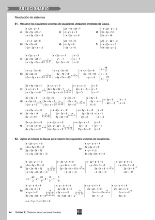 64 Unidad 9| Sistemas de ecuaciones lineales
Resolución de sistemas
51. Resuelve los siguientes sistemas de ecuaciones utilizando el método de Gauss.
a)
2 1
2 5 2 1
3 2 6
x y z
x y z
x y z
+ − =

+ − =
− + − =−
c)
2 4 3 1
3
2 0
x y z
x y z
x y z
+ + =

+ + =
− + − =
e)
2 2
3 4 14
2 14
x y z
x y
x z
− + − =−

− =
 − =
b)
− + − =

+ =
− − + =−
3 6
3 2 0
2 2 3
x y z
x z
x y z
d)
2 4 6
3 5
2 0
x y
x y
x y
+ =

+ =
− − =
f)
2 2 3
2 0
4 5 2
x y z
x y z
x y z
− − =−

− + + =
 + + =
a)
2 2 1
3 3 1
2
2 1 2 1 3
2 5 2 1 1 1
3 2 6 5 3 5 0
E E E
E E E
x y z x y z x
x y z y y
x y z y z z
→ −
→ +
+ −= + −= =  
  
→ →+ − = =− =−  
  − + − =− − =− =  
b)
2 2 1 3 3 2
3 3 1
3
2
18
3 6 3 6 3 6 7
3 2 0 3 7 18 3 7 18 3
2 2 3 4 7 15 3 27
7
E E E E E E
E E E
x
x y z x y z x y z
x z y z y z y
x y z y z y
z
→ + → +
→ −

=− + −= − + −= − + −=  
  
→ → →+ = − = − = =−   
   − − + =− − + =− − =−    = −

c)
1 2 2 3 1
3 3 1
2
2 4 3 1 3 3 9
3 2 4 3 1 2 5 1
2 0 2 0 3 3 7
E E E E E
E E E
x y z x y z x y z x
x y z x y z y z y
x y z x y z y z
↔ → −
→ +
+ += + += + += =   
   
→ → →+ + = + + = + =− =   
   − + − = − + − = = =−   
d)
1 2 2 2 1 3 3 2
3 3 1
2 2 5
2
2 4 6 3 5 3 5 3 5
3 5 1
3 5 2 4 6 2 4 2 4
2 4 2
2 0 2 0 5 10 0 0
E E E E E E E E
E E E
x y x y x y x y
x y x
x y x y y y
y y
x y x y y
↔ → − → +
→ +
+= += += +=   
+ = =−    
→ → → → →+ = + = − =− − =−     
− =− =    − −= − −= = =   
e)
2 2 1 3 3 2
3 3 1
3
2
2 2 2 2 2 2 6
3 4 14 2 3 8 2 3 8 1
2 14 4 3 10 2 2 2
E E E E E E
E E E
x y z x y z x y z x
x y y z y z y
x z y z y z
→ + → −
→ +
− + − =− − + − =− − + − =− =   
   
→ → →−= −= −= =   
   − = − = = =−   
f)
1 2 2 2 1
3 3 1
2
4
12 2 3 2 0 2 0
12 0 2 2 3 3 3
34 5 2 4 5 2 13 5 2
E E E E E
E E E
xx y z x y z x y z
yx y z x y z y
zx y z x y z y z
↔ → +
→ +
=− − =− − + + = − + + =   
   
→ → → =−− + + = − − =− =−   
    =+ += + += +=   
52. Aplica el método de Gauss para resolver los siguientes sistemas de ecuaciones.
a)
2 0
2 3 3 2
2 2 5 12
2 2 2 3
x y z t
x y t
y z t
x y z t
− + − =
− + + =−

− − =
− + − − =−
b)
4
2 4 8
2
4 8 9 14
x y z t
x y t
x y t
x y z t
+ − + =
 + + =

− + =
 + + + =
a)
2 2 1 3 3 2 4 4 3
4 4 1
2 2
2 0 2 0 2 0 2 0
2 3 3 2 2 2 2 2 2 2
2 2 5 12 2 2 5 12 2 3 8 2
2 2 2 3 3 3 3 3
E E E E E E E E E
E E E
x y z t x y z t x y z t x y z t
x y t y z t y z t y z t
y z t y z t z t
x y z t z t z t
→ + → + → −
→ +
− + −= − + −= − + −= − + −=  
  − + + =− − + + =− − + + =− − + + =−  
→ → →  
− −= − −= −=  
  − + − − =− − − =− − − =−  
3 8
3 11
z t
z



→
− =
 − =−
43 82 11 2
, , ,
3 9 3 9
x y z t→ = = = =−
b)
2 2 1 3 3 2 4 4 3
3 3 1 4 4 2
4 4 1
2
2
4
4 4 4 4
2 4 8 2 2 0 2 2 0 2 2
2 2 2 3 2
4 8 9 14 4 13 3 2 9 2
E E E E E E E E E
E E E E E E
E E E
x y z t x y z t x y z t x y z t
x y t y z t y z t y z t
x y t y z z t
x y z t y z t z t
→ − → + → −
→ − → −
→ −
+ − += + − += + − += + − +=  
  + += + −= + −= + −=  
→ → →  
− + = − + =− − =−  
  + + + = + − =− − =−  
0
3 2
6 0
z t
z



→
− =−
 =
1, 1, 0, 2x y z t→ = = = =
 