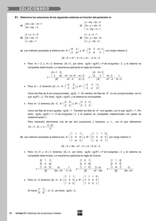 70 Unidad 9| Sistemas de ecuaciones lineales
61. Determina las soluciones de los siguientes sistemas en función del parámetro m.
a)
2 1
2 3
mx y m
x my
+ = +

+ =
c)
2 2
2 0
1
x my z
x y mz
x my z
− + =

+ + =
− + + =
b)
0
2 0
1
x y z
x mz
x my
+ + =

+ =
 + =
d)
1
2
0
x y z
x y mz m
x y mz
− + =

+ + =
 + − =
a) Las matrices asociadas al sistema son
2
2
m
A
m
 
=  
 
y
2 1
*
2 3
m m
A
m
+ 
=  
 
, con rango máximo 2.
2
0 4 0 2, 2A m m m= ⇒ − = ⇒ = − =
• Para 2m ≠ − y 2m ≠ tenemos 0A ≠ , por tanto, rg( ) rg( *) nº de incógnitas 2A A= = = y el sistema es
compatible determinado. Lo resolvemos aplicando la regla de Cramer:
2
2
1 2
3 6 3
4 2
m
m m m m
x
A m m
+
+ − +
= = =
− + 2
1
2 3 2 1
4 2
m m
m
y
A m m
+
−
= = =
− +
• Para 2m = − tenemos 0A = ,
2 2
2 2
A
− 
=  − 
y
2 2 1
*
2 2 3
A
− − 
=  − 
.
Como las filas de A son proporcionales, rg( ) 1A = . En cambio, las filas de *A no son proporcionales, con lo
que rg( *) 2A = . Por tanto, rg( ) rg( *)A A≠ y el sistema es incompatible.
• Para 2m = tenemos 0A = ,
2 2
2 2
A
 
=  
 
y
2 2 3
*
2 2 3
A
 
=  
 
.
Como las filas de A son iguales, rg( ) 1A = . También las filas de *A son iguales, con lo que rg( *) 1A = . Por
tanto, rg( ) rg( *) 1 nº de incógnitas 2A A==< =y el sistema es compatible indeterminado con grado de
indeterminación 1.
Para resolverlo eliminamos una de las dos ecuaciones y hacemos y = λ , con lo que obtenemos
3 2
2 3 2
2
x x
− λ
= − λ ⇒ = .
b) Las matrices asociadas al sistema son
1 1 1
2 0
1 0
A m
m
 
 =  
 
 
y
1 1 1 0
* 2 0 0
1 0 1
A m
m
 
 =  
 
 
, con rango máximo 3.
2
0 3 0 0, 3A m m m m= ⇒ − = ⇒ = =
• Para 0m ≠ y 3m ≠ tenemos 0A ≠ , por tanto, rg( ) rg( *) nº de incógnitas 3A A= = = y el sistema es
compatible determinado. Lo resolvemos aplicando la regla de Cramer:
2
0 1 1
0 0
1 0 1
3 3
m
m m
x
A m m m
= = =
− − 2
1 0 1
2 0
1 1 0 2
3
m
m
y
A m m
−
= =
− 2
1 1 0
2 0 0
1 1 2
3
m
z
A m m
−
= =
−
• Para 0m = tenemos 0A = ,
1 1 1
2 0 0
1 0 0
A
 
 =  
 
 
y
1 1 1 0
* 2 0 0 0
1 0 0 1
A
 
 =  
 
 
.
El menor
1 1
2 0
2 0
=− ≠ , por tanto, rg( ) 2A = .
 