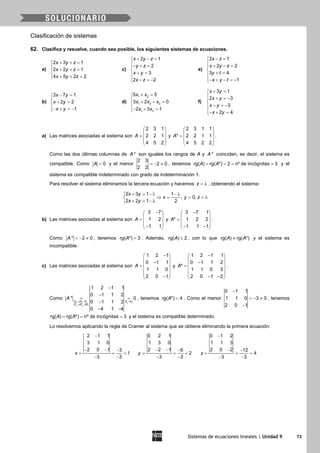 Sistemas de ecuaciones lineales | Unidad 9 73
Clasificación de sistemas
62. Clasifica y resuelve, cuando sea posible, los siguientes sistemas de ecuaciones.
a)
2 3 1
2 2 1
4 5 2 2
x y z
x y z
x y z
+ + =

+ + =
 + + =
c)
2 1
2
3
2 2
x y z
y z
x y
x z
+ − =
− + =

+ =
 − =−
e)
2 1
2 2
3 4
1
x z
x y z
y t
x y t
− =
 + − =

+ =
− + − =−
b)
3 7 1
2 2
1
x y
x y
x y
− =

+ =
− + =−
d)
1 2
1 2 3
1 3
5 5
3 2 0
2 3 1
x x
x x x
x x
+ =

+ + =
− + =
f)
3 1
2 3
3
2 4
x y
x y
x y
x y
+ =
 + =−

− =−
− + =
a) Las matrices asociadas al sistema son
2 3 1
2 2 1
4 5 2
A
 
 =  
 
 
y
2 3 1 1
* 2 2 1 1
4 5 2 2
A
 
 =  
 
 
.
Como las dos últimas columnas de *A son iguales los rangos de A y *A coinciden, es decir, el sistema es
compatible. Como 0A = y el menor
2 3
2 0
2 2
=− ≠ , tenemos rg( ) rg( *) 2 nº de incógnitas 3A A==< =y el
sistema es compatible indeterminado con grado de indeterminación 1.
Para resolver el sistema eliminamos la tercera ecuación y hacemos z = λ , obteniendo el sistema:
2 3 1 1
, 0,
2 2 1 2
x y
x y z
x y
+ = − λ − λ
⇒ = = =λ
+ = − λ
b) Las matrices asociadas al sistema son
3 7
1 2
1 1
A
− 
 =  
 − 
y
3 7 1
* 1 2 2
1 1 1
A
− 
 =  
 − − 
.
Como * 2 0A =− ≠ , tenemos rg( *) 3A = . Además, rg( ) 2A ≤ , con lo que rg( ) rg( *)A A≠ y el sistema es
incompatible.
c) Las matrices asociadas al sistema son
1 2 1
0 1 1
1 1 0
2 0 1
A
− 
 − =
 
 
− 
y
1 2 1 1
0 1 1 2
*
1 1 0 3
2 0 1 2
A
− 
 − =
 
 
− − 
.
Como
3 3 1 2 3
4 4 12
1 2 1 1
0 1 1 2
* 0
0 1 1 2
0 4 1 4
F F F F F
F F F
A
→ − =
→ −
−
−
= =
−
− −
, tenemos rg( *) 4A < . Como el menor
0 1 1
1 1 0 3 0
2 0 1
−
=− ≠
−
, tenemos
rg( ) rg( *) nº de incógnitas 3A A= = = y el sistema es compatible determinado.
Lo resolvemos aplicando la regla de Cramer al sistema que se obtiene eliminando la primera ecuación:
2 1 1
3 1 0
2 0 1 3
1
3 3
x
−
− − −
= = =
− −
0 2 1
1 3 0
2 2 1 6
2
3 3
y
− − −
= = =
− −
0 1 2
1 1 3
2 0 2 12
4
3 3
z
−
− −
= = =
− −
 