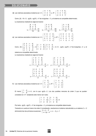 74 Unidad 9| Sistemas de ecuaciones lineales
d) Las matrices asociadas al sistema son
5 1 0
3 2 1
2 0 3
A
 
 =  
 − 
y
5 1 0 5
* 3 2 1 0
2 0 3 1
A
 
 =  
 − 
.
Como 19 0A= ≠ , rg( ) rg( *) nº de incógnitas 3A A= = = y el sistema es compatible determinado.
Lo resolvemos mediante la regla de Cramer:
1
5 1 0
0 2 1
1 0 3 31
19 19
x= = 2
5 5 0
3 0 1
2 1 3 60
19 19
x
−
= = −
−
= =3
5 1 5
3 2 0
2 0 1 27
19 19
x
e) Las matrices asociadas al sistema son
2 0 1 0
1 2 1 0
0 3 0 1
1 1 0 1
A
− 
 − =
 
 
− − 
y
2 0 1 0 1
1 2 1 0 2
*
0 3 0 1 4
1 1 0 1 1
A
− 
 − =
 
 
− − − 
.
Como
2 0 1 0
2 1 0 2 0 1
1 2 1 0
3 1 1 0 1 2 1 2 0
0 3 0 1
1 0 1 1 1 0
1 1 0 1
A
−
− −
−
= =− − − − =− ≠
− − −
− −
, rg( ) rg( *) nº de incógnitas 4A A= = = y el
sistema es compatible determinado.
Lo resolvemos mediante la regla de Cramer:
1 0 1 0
2 2 1 0
4 3 0 1
1 1 0 1 2
1
2 2
x
−
−
− − −
= = =
− −
2 1 1 0
1 2 1 0
0 4 0 1
1 1 0 1 2
1
2 2
y
−
−
− − − −
= = =
− −
2 0 1 0
1 2 2 0
0 3 4 1
1 1 1 1 2
1
2 2
z
− − − −
= = =
− −
2 0 1 1
1 2 1 2
0 3 0 4
1 1 0 1 2
1
2 2
t
−
−
− − −
= = =
− −
f) Las matrices asociadas al sistema son
1 3
2 1
1 1
1 2
A
 
 
 =
 −
 
− 
y
1 3 1
2 1 3
*
1 1 3
1 2 4
A
 
 − =
 − −
 
− 
.
El menor
1 1
1 0
1 2
−
= ≠
−
, con lo que rg( ) 2A = . Los dos posibles menores de orden 3 que se pueden
considerar en *A ampliando este menor son nulos:
1 3 1 2 1 3
1 1 3 1 1 3 0
1 2 4 1 2 4
−
− −= − −=
− −
Por tanto, rg( ) rg( *) nº de incógnitas 2A A= = = y el sistema es compatible determinado.
Teniendo en cuenta el menor de orden 2 considerado, resolvemos el sistema reduciéndolo a un sistema 2 x 2
eliminando las dos primeras ecuaciones:
3
2, 1
2 4
x y
x y
x y
− =−
⇒ =− =
− + =
 