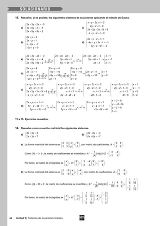 48 Unidad 9| Sistemas de ecuaciones lineales
10. Resuelve, si es posible, los siguientes sistemas de ecuaciones aplicando el método de Gauss.
a)
2 3 2 3
3 6 4
2 9 9 2
x y z
x y z
x y z
+ − =−

+ − =−
 + + =
c)
2 2
2 0
2 2 3 3 6
0
x y z t
y z t
x y z t
x y z t
+ − + =
 + + =

+ − + =
− + + + =
b)
2 4
3 1
4 7
2 0
x y
x y
x y
x y
+ =
 − =

− =−
− + =
d)
2 1
4 3 1
3 5 3
x y z t
x y z t
y z t
+ − + =

− − + − =−
 + − =−
a)
2 2 1 3 3 2
3 3 1
2 3 2
2 3 2 3 2 3 2 3 2 3 2 3 1
3 6 4 3 4 1 3 4 1 1
2 9 9 2 6 11 5 3 3 1
E E E E E E
E E E
x y z x y z x y z x
x y z y z y z y
x y z y z z z
→ − → −
→ −
+ − =− + − =− + − =− =   
   
→ → →+ − =− + = + = =−   
   + += += = =   
b)
2 2 1 3 3 2
3 3 1 4 4 2
4 4 1
2 3 5 9
2 5 2
2 4 2 4 2 4
3 1 5 10 5 10 2 4 1
4 7 9 18 0 0 5 10 2
2 0 2 4 0 0
E E E E E E
E E E E E E
E E E
x y x y x y
x y y y x y x
x y y y y
x y y
→ − → +
→ − → +
→ +
+= += +=  
  − = − =− − =− + = =   
→ → → →    
− =− − =− = − =− =   
  − += = =  
c)
3 3 1 4 4 2 4 4 3
4 4 1
2 2
2 2 2 2 2 2 2 2 1
2 0 2 0 2 0 2 0
2 2 3 3 6 2 2 2
0 2 2 2 2 2 3 6
E E E E E E E E E
E E E
x y z t x y z t x y z t x y z t x
y z t y z t y z t y z t y
x y z t z t z t z t
x y z t y z t z t t
→ − → − → +
→ +
+ − += + − += + − += + − += =   
   + += + += + += + +=   
→ → → →   
+ − += += += +=   
   − + + += − += − += =   
1
0
2
z
t

 = −

=
 =
d)
2 2 1 3 3 22 3
3 4
2 1 2 1 2 1
2 3
4 3 1 1 1
3 4
3 5 3 3 5 3 2 8 6
E E E E E E
x
x y z t x y z t x y z t
y
x y z t y z t y z t
z
y z t y z t z t
t
→ + → −
= − λ
+ − += + − += + − +=    =− + λ   
→ → →− − + − =− + + = + + =   
= − λ   + − =− + − =− − − =−    = λ
11 a 13. Ejercicios resueltos.
14. Resuelve como ecuación matricial los siguientes sistemas.
a)
3 4 6
2 3 7
x y
x y
+ =

+ =
b)
2 3 4
6 6 7
x y
x y
− =−

+ =−
a) La forma matricial del sistema es
3 4 6
2 3 7
x
y
    
=    
    
, con matriz de coeficientes
3 4
2 3
A
 
=  
 
.
Como 1 0A= ≠ , la matriz de coeficientes es invertible y ( )( )1
3 41
Adj
2 3
t
A A
A
−
− 
= =  − 
.
Por tanto, la matriz de incógnitas es 1
6 3 4 6 10
7 2 3 7 9
x
A
y
−
− −        
= = =        −        
.
b) La forma matricial del sistema es
2 3 4
6 6 7
x
y
− −    
=    −    
, con matriz de coeficientes
2 3
6 6
A
− 
=  
 
.
Como 30 0A= ≠ , la matriz de coeficientes es invertible y ( )( )1
1 1
6 31 1 5 10Adj
6 2 1 130
5 15
t
A A
A
−
 
  
 = = = −    − 
 
.
Por tanto, la matriz de incógnitas es 1
1 1 3
4 45 10 2
17 1 1 7
35 15
x
A
y
−
   
−   − −     
 = = =      − −        −   
  
.
 