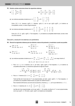 Sistemas de ecuaciones lineales | Unidad 9 75
63. Estudia cuántas soluciones tienen los siguientes sistemas.
a)
1 2 2
1 1 0
3 2 1
x
y
   
    =−         −   
b)
1 2 3 2
1 1 2 3
3 0 2 5
x y z
       
       + + =− −       
       −       
a) Las matrices asociadas al sistema son
1 2
1 1
3 2
A
 
 = − 
 − 
y
1 2 2
* 1 1 0
3 2 1
A
 
 = − 
 − 
.
Como * 1 0A = ≠ , tenemos rg( *) 3A = . Además, rg( ) 2A ≤ , con lo que rg( ) rg( *)A A≠ y el sistema es
incompatible, es decir, no tiene ninguna solución.
b) Las matrices asociadas al sistema son
1 2 3
1 1 2
3 0 2
A
 
 = − 
 − 
y
1 2 3 2
* 1 1 2 3
3 0 2 5
A
 
 = − − 
 − 
.
Como 27 0A= ≠ , rg( ) rg( *) nº de incógnitas 3A A= = = y el sistema es compatible determinado, es decir, tiene
una única solución.
Discusión y resolución de sistemas con parámetros
64. Discute los siguientes sistemas para los distintos valores del parámetro y resuélvelos cuando sea posible.
a)
3 ( 4) 2
mx y m
x m y m
− =

+ − = +
c)
2
(1 ) 1
x y a
a x y
ax y a
+ =

− − =
 + =
e)
1
2 2
5 (3 1) 6
x y
x ay
x a y a
+ =

+ =
 + − = −
b)
1
( 1) 2
ax y
x a y
− =

+ − =
d)
2
6 ( 1) 2
kx y k
x k y k
− =

− + − =− −
f)
1
2 2 1
mx y
x my m
mx y m
+ =

+ =
 + = +
a) Las matrices asociadas al sistema son
1
3 4
m
A
m
− 
=  − 
y
1
*
3 4 2
m m
A
m m
− 
=  − + 
, con rango máximo 2.
2
0 4 3 0 1, 3A m m m m= ⇒ − + = ⇒ = =
• Para 1m ≠ y 3m ≠ tenemos 0A ≠ , por tanto, rg( ) rg( *) nº de incógnitas 2A A= = = y el sistema es
compatible determinado. Lo resolvemos aplicando la regla de Cramer:
2
2
1
2 4 3 2 2
4 3 3
m
m m m m m
x
A m m m
−
+ − − + −
= = =
− + −
2
2
3 2
4 3 3
m m
m m m m
y
A m m m
+ −
= = =
− + −
• Para 1m = tenemos 0A = ,
1 1
3 3
A
− 
=  − 
y
1 1 1
*
3 3 3
A
− 
=  − 
.
Tanto las filas de A como las de *A son proporcionales, por tanto, rg( ) rg( *) 1 nº de incógnitas 2A A==< =
y el sistema es compatible indeterminado con grado de indeterminación 1.
Para resolverlo eliminamos una de las dos ecuaciones y hacemos y = λ , con lo que obtenemos 1x = + λ .
• Para 3m = tenemos 0A = ,
3 1
3 1
A
− 
=  − 
y
3 1 3
*
3 1 5
A
− 
=  − 
.
Las filas de A son proporcionales, con lo que rg( ) 1A = . En cambio, las filas de *A no son proporcionales,
con lo que rg( *) 2A = . Por tanto, rg( ) rg( *)A A≠ y el sistema es incompatible.
 