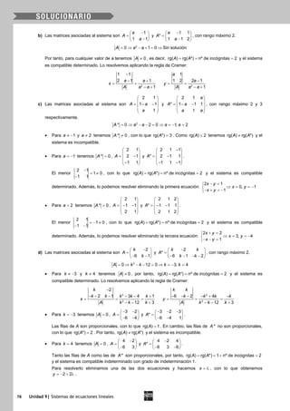 76 Unidad 9| Sistemas de ecuaciones lineales
b) Las matrices asociadas al sistema son
1
1 1
a
A
a
− 
=  − 
y
1 1
*
1 1 2
a
A
a
− 
=  − 
, con rango máximo 2.
2
0 1 0A a a= ⇒ − + = ⇒ Sin solución
Por tanto, para cualquier valor de a tenemos 0A ≠ , es decir, rg( ) rg( *) nº de incógnitas 2A A= = = y el sistema
es compatible determinado. Lo resolvemos aplicando la regla de Cramer:
2
1 1
2 1 1
1
a a
x
A a a
−
− +
= =
− + 2
1
1 2 2 1
1
a
a
y
A a a
−
= =
− +
c) Las matrices asociadas al sistema son
2 1
1 1
1
A a
a
 
 = − − 
 
 
y
2 1
* 1 1 1
1
a
A a
a a
 
 = − − 
 
 
, con rango máximo 2 y 3
respectivamente.
2
* 0 2 0 1, 2A a a a a= ⇒ − − = ⇒ = − =
• Para 1a ≠ − y 2a ≠ tenemos * 0A ≠ , con lo que rg( *) 3A = . Como rg( ) 2A ≤ tenemos rg( ) rg( *)A A≠ y el
sistema es incompatible.
• Para 1a = − tenemos * 0A = ,
2 1
2 1
1 1
A
 
 = − 
 − 
y
2 1 1
* 2 1 1
1 1 1
A
− 
 = − 
 − − 
.
El menor
2 1
1 0
1 1
−
= ≠
−
, con lo que rg( ) rg( *) nº de incógnitas 2A A= = = y el sistema es compatible
determinado. Además, lo podemos resolver eliminando la primera ecuación:
2 1
0, 1
1
x y
x y
x y
− =
⇒ = =−
− + =−
• Para 2a = tenemos * 0A = ,
2 1
1 1
2 1
A
 
 =− − 
 
 
y
2 1 2
* 1 1 1
2 1 2
A
 
 =− − 
 
 
.
El menor
2 1
1 0
1 1
=− ≠
− −
, con lo que rg( ) rg( *) nº de incógnitas 2A A= = = y el sistema es compatible
determinado. Además, lo podemos resolver eliminando la tercera ecuación:
2 2
3, 4
1
x y
x y
x y
+ =
⇒ = =−
− − =
d) Las matrices asociadas al sistema son
2
6 1
k
A
k
− 
=  − − 
y
2
*
6 1 2
k k
A
k k
− 
=  − − − − 
, con rango máximo 2.
2
0 12 0 3, 4A k k k k= ⇒ − − = ⇒ = − =
• Para 3k ≠ − y 4k ≠ tenemos 0A ≠ , por tanto, rg( ) rg( *) nº de incógnitas 2A A= = = y el sistema es
compatible determinado. Lo resolvemos aplicando la regla de Cramer:
2
2
2
2 1 3 4 1
12 3
k
k k k k k
x
A k k k
−
− − − − − +
= = =
− − +
2
2
6 2 4
12 3
k k
k k k k
y
A k k k
− − − − + −
= = =
− − +
• Para 3k = − tenemos 0A = ,
3 2
6 4
A
− − 
=  − − 
y
3 2 3
*
6 4 1
A
− − − 
=  − − 
.
Las filas de A son proporcionales, con lo que rg( ) 1A = . En cambio, las filas de *A no son proporcionales,
con lo que rg( *) 2A = . Por tanto, rg( ) rg( *)A A≠ y el sistema es incompatible.
• Para 4k = tenemos 0A = ,
4 2
6 3
A
− 
=  − 
y
4 2 4
*
6 3 6
A
− 
=  − − 
.
Tanto las filas de A como las de *A son proporcionales, por tanto, rg( ) rg( *) 1 nº de incógnitas 2A A==< =
y el sistema es compatible indeterminado con grado de indeterminación 1.
Para resolverlo eliminamos una de las dos ecuaciones y hacemos x = λ , con lo que obtenemos
2 2y =− + λ .
 