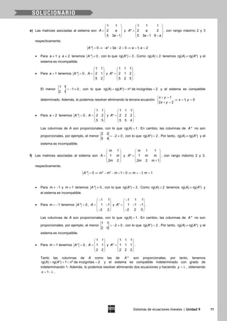Sistemas de ecuaciones lineales | Unidad 9 77
e) Las matrices asociadas al sistema son
1 1
2
5 3 1
A a
a
 
 =  
 − 
y
1 1 1
* 2 2
5 3 1 6
A a
a a
 
 =  
 − − 
, con rango máximo 2 y 3
respectivamente.
2
* 0 3 2 0 1, 2A a a a a= ⇒ − + − = ⇒ = =
• Para 1a ≠ y 2a ≠ tenemos * 0A ≠ , con lo que rg( *) 3A = . Como rg( ) 2A ≤ tenemos rg( ) rg( *)A A≠ y el
sistema es incompatible.
• Para 1a = tenemos * 0A = ,
1 1
2 1
5 2
A
 
 =  
 
 
y
1 1 1
* 2 1 2
5 2 5
A
 
 =  
 
 
.
El menor
1 1
1 0
2 1
=− ≠ , con lo que rg( ) rg( *) nº de incógnitas 2A A= = = y el sistema es compatible
determinado. Además, lo podemos resolver eliminando la tercera ecuación:
1
1, 0
2 2
x y
x y
x y
+ =
⇒ = =
+ =
• Para 2a = tenemos * 0A = ,
1 1
2 2
5 5
A
 
 =  
 
 
y
1 1 1
* 2 2 2
5 5 4
A
 
 =  
 
 
.
Las columnas de A son proporcionales, con lo que rg( ) 1A = . En cambio, las columnas de *A no son
proporcionales, por ejemplo, el menor
2 2
2 0
5 4
=− ≠ , con lo que rg( *) 2A = . Por tanto, rg( ) rg( *)A A≠ y el
sistema es incompatible.
f) Las matrices asociadas al sistema son
1
1
2 2
m
A m
m
 
 =  
 
 
y
1 1
* 1
2 2 1
m
A m m
m m
 
 =  
 + 
, con rango máximo 2 y 3,
respectivamente.
3 2
* 0 1 0 1, 1A m m m m m= ⇒ − − + = ⇒ = − =
• Para 1m ≠ − y 1m ≠ tenemos * 0A ≠ , con lo que rg( *) 3A = . Como rg( ) 2A ≤ tenemos rg( ) rg( *)A A≠ y
el sistema es incompatible.
• Para 1m = − tenemos * 0A = ,
1 1
1 1
2 2
A
− 
 = − 
 − 
y
1 1 1
* 1 1 1
2 2 0
A
− 
 = − − 
 − 
.
Las columnas de A son proporcionales, con lo que rg( ) 1A = . En cambio, las columnas de *A no son
proporcionales, por ejemplo, el menor
1 1
2 0
2 0
=− ≠ , con lo que rg( *) 2A = . Por tanto, rg( ) rg( *)A A≠ y el
sistema es incompatible.
• Para 1m = tenemos * 0A = ,
1 1
1 1
2 2
A
 
 =  
 
 
y
1 1 1
* 1 1 1
2 2 2
A
 
 =  
 
 
.
Tanto las columnas de A como las de *A son proporcionales, por tanto, tenemos
rg( ) rg( *) 1 nº de incógnitas 2A A==< =y el sistema es compatible indeterminado con grado de
indeterminación 1. Además, lo podemos resolver eliminando dos ecuaciones y haciendo y = λ , obteniendo
1x = − λ .
 
