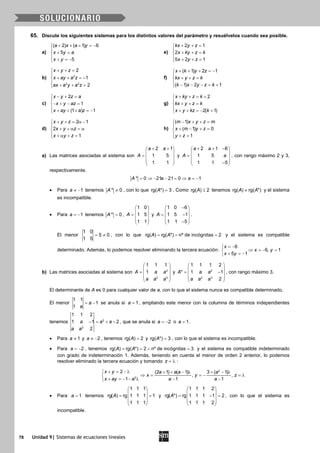 78 Unidad 9| Sistemas de ecuaciones lineales
65. Discute los siguientes sistemas para los distintos valores del parámetro y resuélvelos cuando sea posible.
a)
( 2) ( 1) 6
5
5
a x a y
x y a
x y
+ + + =−

+ =
 + =−
e)
2 1
2
5 2 1
kx y z
x ky z k
x y z
+ + =

+ + =
 + + =
b) 2
2 3
2
1
2
x y z
x ay a z
ax a y a z
+ + =

+ + =−
 + + =
f)
( 1) 2 1
( 1) 2 1
x k y z
kx y z k
k x y z k
+ + + =−

+ + =
 − − − = +
c)
2
1
(1 ) 1
x y z a
x y az
x ay a z
− + =

− + − =
 + + + =−
g)
2
2( 1)
x ky z k
kx y z k
x y kz k
+ + = +

+ + =
 + + =− +
d)
2 1
2
1
x y z
x y z
x y z
+ + = α −

+ + α = α
 + α + =
h)
( 1)
( 1) 0
1
m x y z m
x m y z
y z
− + + =

+ − + =
 + =
a) Las matrices asociadas al sistema son
2 1
1 5
1 1
a a
A
+ + 
 =  
 
 
y
2 1 6
1 5
1 1 5
a a
A a
+ + − 
 =  
 − 
, con rango máximo 2 y 3,
respectivamente.
* 0 21 21 0 1A a a= ⇒ − − = ⇒ = −
• Para 1a ≠ − tenemos * 0A ≠ , con lo que rg( *) 3A = . Como rg( ) 2A ≤ tenemos rg( ) rg( *)A A≠ y el sistema
es incompatible.
• Para 1a = − tenemos * 0A = ,
1 0
1 5
1 1
A
 
 =  
 
 
y
1 0 6
1 5 1
1 1 5
A
− 
 = − 
 − 
.
El menor
1 0
5 0
1 5
= ≠ , con lo que rg( ) rg( *) nº de incógnitas 2A A= = = y el sistema es compatible
determinado. Además, lo podemos resolver eliminando la tercera ecuación:
6
6, 1
5 1
x
x y
x y
= −
⇒ =− =
+ =−
b) Las matrices asociadas al sistema son 2
2 3
1 1 1
1A a a
a a a
 
 =  
 
 
y 2
2 3
1 1 1 2
* 1 1
2
A a a
a a a
 
 = − 
 
 
, con rango máximo 3.
El determinante de A es 0 para cualquier valor de a, con lo que el sistema nunca es compatible determinado.
El menor
1 1
1
1
a
a
= − se anula si 1a = , ampliando este menor con la columna de términos independientes
tenemos 2
2
1 1 2
1 1 2
2
a a a
a a
− = + − , que se anula si 2a = − o 1a = .
• Para 1a ≠ y 2a ≠ − , tenemos rg( ) 2A = y rg( *) 3A = , con lo que el sistema es incompatible.
• Para 2a = − , tenemos rg( ) rg( *) 2 nº de incógnitas 3A A==< =y el sistema es compatible indeterminado
con grado de indeterminación 1. Además, teniendo en cuenta el menor de orden 2 anterior, lo podemos
resolver eliminado la tercera ecuación y tomando z = λ :
2
2
2 (2 1) ( 1) 3 ( 1)
, ,
1 1 1
x y a a a a
x y z
x ay a a a
+ = − λ + + − λ + − λ
⇒ = =− =λ
+ =− − λ − −
• Para 1a = tenemos
1 1 1
rg( ) rg 1 1 1 1
1 1 1
A
 
 = = 
 
 
y
1 1 1 2
rg( *) rg 1 1 1 1 2
1 1 1 2
A
 
 = −= 
 
 
, con lo que el sistema es
incompatible.
 