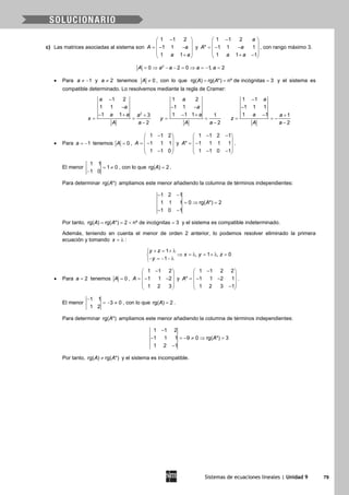 Sistemas de ecuaciones lineales | Unidad 9 79
c) Las matrices asociadas al sistema son
1 1 2
1 1
1 1
A a
a a
− 
 =− − 
 + 
y
1 1 2
* 1 1 1
1 1 1
a
A a
a a
− 
 =− − 
 + − 
, con rango máximo 3.
2
0 2 0 1, 2A a a a a= ⇒ − − = ⇒ = − =
• Para 1a ≠ − y 2a ≠ tenemos 0A ≠ , con lo que rg( ) rg( *) nº de incógnitas 3A A= = = y el sistema es
compatible determinado. Lo resolvemos mediante la regla de Cramer:
2
1 2
1 1
1 1 3
2
a
a
a a a
x
A a
−
−
− + +
= =
−
1 2
1 1
1 1 1 1
2
a
a
a
y
A a
− −
− +
= =
−
1 1
1 1 1
1 1 1
2
a
a a
z
A a
−
−
− +
= = −
−
• Para 1a = − tenemos 0A = ,
1 1 2
1 1 1
1 1 0
A
− 
 = − 
 − 
y
1 1 2 1
* 1 1 1 1
1 1 0 1
A
− − 
 = − 
 − − 
.
El menor
1 1
1 0
1 0
= ≠
−
, con lo que rg( ) 2A = .
Para determinar rg( *)A ampliamos este menor añadiendo la columna de términos independientes:
1 2 1
1 1 1 0 rg( *) 2
1 0 1
A
− −
=⇒ =
− −
Por tanto, rg( ) rg( *) 2 nº de incógnitas 3A A==< =y el sistema es compatible indeterminado.
Además, teniendo en cuenta el menor de orden 2 anterior, lo podemos resolver eliminado la primera
ecuación y tomando x = λ :
1
, 1 , 0
1
y z
x y z
y
+ = + λ
⇒ = λ = + λ =
− = − − λ
• Para 2a = tenemos 0A = ,
1 1 2
1 1 2
1 2 3
A
− 
 =− − 
 
 
y
1 1 2 2
* 1 1 2 1
1 2 3 1
A
− 
 =− − 
 − 
.
El menor
1 1
3 0
1 2
−
=− ≠ , con lo que rg( ) 2A = .
Para determinar rg( *)A ampliamos este menor añadiendo la columna de términos independientes:
1 1 2
1 1 1 9 0 rg( *) 3
1 2 1
A
−
− =− ≠ ⇒ =
−
Por tanto, rg( ) rg( *)A A≠ y el sistema es incompatible.
 
