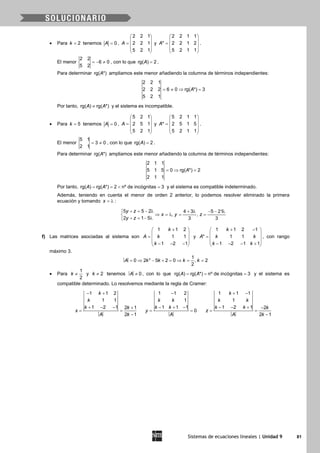 Sistemas de ecuaciones lineales | Unidad 9 81
• Para 2k = tenemos 0A = ,
2 2 1
2 2 1
5 2 1
A
 
 =  
 
 
y
2 2 1 1
* 2 2 1 2
5 2 1 1
A
 
 =  
 
 
.
El menor
2 2
6 0
5 2
=− ≠ , con lo que rg( ) 2A = .
Para determinar rg( *)A ampliamos este menor añadiendo la columna de términos independientes:
2 2 1
2 2 2 6 0 rg( *) 3
5 2 1
A= ≠ ⇒ =
Por tanto, rg( ) rg( *)A A≠ y el sistema es incompatible.
• Para 5k = tenemos 0A = ,
5 2 1
2 5 1
5 2 1
A
 
 =  
 
 
y
5 2 1 1
* 2 5 1 5
5 2 1 1
A
 
 =  
 
 
.
El menor
5 1
3 0
2 1
= ≠ , con lo que rg( ) 2A = .
Para determinar rg( *)A ampliamos este menor añadiendo la columna de términos independientes:
2 1 1
5 1 5 0 rg( *) 2
2 1 1
A=⇒ =
Por tanto, rg( ) rg( *) 2 nº de incógnitas 3A A==< =y el sistema es compatible indeterminado.
Además, teniendo en cuenta el menor de orden 2 anterior, lo podemos resolver eliminado la primera
ecuación y tomando x = λ :
5 5 2 4 3 5 21
, ,
2 1 5 3 3
y z
x y z
y z
+ = − λ + λ − − λ
⇒ =λ = =
+ = − λ
f) Las matrices asociadas al sistema son
1 1 2
1 1
1 2 1
k
A k
k
+ 
 =  
 − − − 
y
+ − 
 =
 
 − − − + 
1 1 2 1
* 1 1
1 2 1 1
k
A k k
k k
, con rango
máximo 3.
= ⇒ − + = ⇒ = =2 1
0 2 5 2 0 , 2
2
A k k k k
• Para
1
2
k ≠ y 2k ≠ tenemos ≠ 0A , con lo que rg( ) rg( *) nº de incógnitas 3A A= = = y el sistema es
compatible determinado. Lo resolvemos mediante la regla de Cramer:
− +
+ − − +
= =
−
1 1 2
1 1
1 2 1 2 1
2 1
k
k
k k
x
A k
−
− + −
= =
1 1 2
1
1 1 1
0
k k
k k
y
A
+ −
− − + −
= =
−
1 1 1
1
1 2 1 2
2 1
k
k k
k k k
z
A k
 