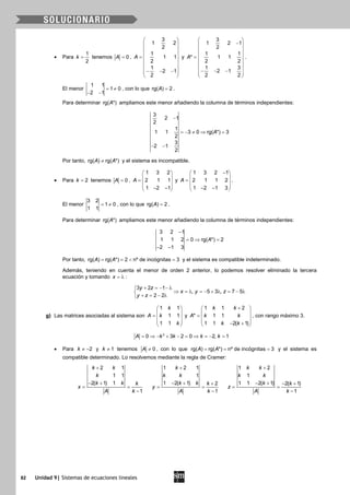 82 Unidad 9| Sistemas de ecuaciones lineales
• Para
1
2
k = tenemos 0A = ,
3
1 2
2
1
1 1
2
1
2 1
2
A
 
 
 
 =  
 
 − − − 
 
y
 
− 
 
 =
 
 
 − − − 
 
3
1 2 1
2
1 1
* 1 1
2 2
1 3
2 1
2 2
A .
El menor
1 1
1 0
2 1
= ≠
− −
, con lo que rg( ) 2A = .
Para determinar rg( *)A ampliamos este menor añadiendo la columna de términos independientes:
−
=− ≠ ⇒ =
− −
3
2 1
2
1
1 1 3 0 rg( *) 3
2
3
2 1
2
A
Por tanto, rg( ) rg( *)A A≠ y el sistema es incompatible.
• Para 2k = tenemos 0A = ,
1 3 2
2 1 1
1 2 1
A
 
 =  
 − − 
y
1 3 2 1
2 1 1 2
1 2 1 3
A
− 
 =  
 − − 
.
El menor
3 2
1 0
1 1
= ≠ , con lo que rg( ) 2A = .
Para determinar rg( *)A ampliamos este menor añadiendo la columna de términos independientes:
3 2 1
1 1 2 0 rg( *) 2
2 1 3
A
−
=⇒ =
− −
Por tanto, rg( ) rg( *) 2 nº de incógnitas 3A A==< =y el sistema es compatible indeterminado.
Además, teniendo en cuenta el menor de orden 2 anterior, lo podemos resolver eliminado la tercera
ecuación y tomando x = λ :
3 2 1
, 5 3 , 7 5
2 2
y z
x y z
y z
+ = − − λ
⇒ =λ =− + λ = − λ
+ = − λ
g) Las matrices asociadas al sistema son
1 1
1 1
1 1
k
A k
k
 
 =  
 
 
y
1 1 2
* 1 1
1 1 2( 1)
k k
A k k
k k
+ 
 =  
 − + 
, con rango máximo 3.
3
0 3 2 0 2, 1A k k k k= ⇒ − + − = ⇒ = − =
• Para 2k ≠ − y 1k ≠ tenemos 0A ≠ , con lo que rg( ) rg( *) nº de incógnitas 3A A= = = y el sistema es
compatible determinado. Lo resolvemos mediante la regla de Cramer:
2 1
1 1
2( 1) 1
1
k k
k
k k k
x
A k
+
− +
= =
−
1 2 1
1
1 2( 1) 2
1
k
k k
k k k
y
A k
+
− + +
= =
−
1 2
1
1 1 2( 1) 2( 1)
1
k k
k k
k k
z
A k
+
− + − +
= =
−
 