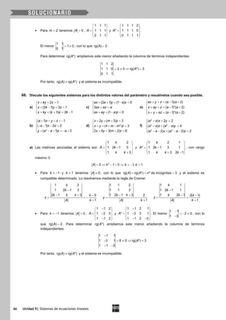 84 Unidad 9| Sistemas de ecuaciones lineales
• Para 2m = tenemos 0A = ,
1 1 1
1 1 1
0 1 1
A
 
 =  
 
 
y
1 1 1 2
* 1 1 1 0
0 1 1 1
A
 
 =  
 
 
.
El menor
1 1
1 0
0 1
= ≠ , con lo que rg( ) 2A = .
Para determinar rg( *)A ampliamos este menor añadiendo la columna de términos independientes:
1 1 2
1 1 0 2 0 rg( *) 3
0 1 1
A= ≠ ⇒ =
Por tanto, rg( ) rg( *)A A≠ y el sistema es incompatible.
66. Discute los siguientes sistemas para los distintos valores del parámetro y resuélvelos cuando sea posible.
a)
2 1
(2 1) 3 1
( 3) 2 1
x ky z
x k y z
x ky k z k
+ + =

+ − + =
 + + + = −
c)
(2 1) (1 ) 0
3
(1 ) 0
ax a y a z
ax az a
ax ay a z
+ + + − =

+ =
 + + − =
e) 2
3
( 1)( 2)
( 1) ( 2)
( 1) ( 2)
ax y z a a
x ay z a a
x y az a a
+ + = − +

+ + = − +
 + + = − +
b)
2
( 1) 1
( 1) 2 2
( 1) 2
a x y z
a x z
y a a z a
+ + + =−

− − − =
 + − − =− +
d) 2
2 ( 3) 3
(4 ) 3
2 4 3( 2) 8
x y m z
x y m m z
x y m z
+ + + =

+ + + − =
 + + + =
f)
2
2 2
2 2
( ) 2 2
( ) ( ) 4
( 2) ( 2) 2
a a x y
a a x a a y
a a x a a z
+ + =

+ + − =
 − − + − − =
a) Las matrices asociadas al sistema son
1 2
1 2 1 3
1 3
k
A k
k k
 
 = − 
 + 
y
1 2 1
* 1 2 1 3 1
1 3 2 1
k
A k
k k k
 
 = − 
 + − 
, con rango
máximo 3.
2
0 1 0 1, 1A k k k= ⇒ − = ⇒ = − =
• Para 1k ≠ − y 1k ≠ tenemos 0A ≠ , con lo que rg( ) rg( *) nº de incógnitas 3A A= = = y el sistema es
compatible determinado. Lo resolvemos mediante la regla de Cramer:
1 2
1 2 1 3
2 1 3 5
1
k
k
k k k k
x
A k
−
− + −
= = −
+
1 1 2
1 1 3
1 2 1 3 2
1
k k
y
A k
− +
= = −
+
1 1
1 2 1 1
1 2 1 2( 1)
1
k
k
k k k
z
A k
−
− −
= =
+
• Para 1k = − tenemos 0A = ,
1 1 2
1 3 3
1 1 2
A
− 
 = − 
 − 
y
1 1 2 1
* 1 3 3 1
1 1 2 3
A
− 
 = − 
 − − 
. El menor
1 1
2 0
1 3
−
=− ≠
−
, con lo
que rg( ) 2A = . Para determinar rg( *)A ampliamos este menor añadiendo la columna de términos
independientes:
1 1 1
1 3 1 8 0 rg( *) 3
1 1 3
A
−
− = ≠ ⇒ =
− −
Por tanto, rg( ) rg( *)A A≠ y el sistema es incompatible.
 
