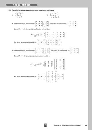 Sistemas de ecuaciones lineales | Unidad 9 49
15. Resuelve los siguientes sistemas como ecuaciones matriciales.
a)
2 5
2 2
1
x y z
x y
y z
+ + =

− =
 + =
b)
3 1
2 1
2 2
x y z
x y z
x y z
− − =

+ − =
− − + =
a) La forma matricial del sistema es
1 1 2 5
1 2 0 2
0 1 1 1
x
y
z
    
    − =    
    
    
, con matriz de coeficientes
1 1 2
1 2 0
0 1 1
A
 
 = − 
 
 
.
Como 1 0A =− ≠ , la matriz de coeficientes es invertible y
( )( )1
2 1 1 2 1 4
1 1
Adj 1 1 1 1 1 2
1
4 2 3 1 1 3
t
t
A A
A
−
− − − −   
   = = − = − −   −    − −   
Por tanto, la matriz de incógnitas es 1
5 2 1 4 5 4
2 1 1 2 2 1
1 1 1 3 1 0
x
y A
z
−
− −        
        = = − − =        
        −        
.
b) La forma matricial del sistema es
1 1 3 1
2 1 1 1
1 1 2 2
x
y
z
− −    
    − =    
    − −    
, con matriz de coeficientes
1 1 3
2 1 1
1 1 2
A
− − 
 = − 
 − − 
.
Como 7 0A= ≠ , la matriz de coeficientes es invertible y
( )( )1
1 5 4
7 7 71 3 1
1 1 3 1 5
Adj 5 1 2
7 7 7 7
4 5 3
1 2 3
7 7 7
t
t
A A
A
−
 
 
− −   
   = = − =− − −   
   − 
 − 
 
Por tanto, la matriz de incógnitas es 1
1 5 4
7 7 71 1 2
3 1 5
1 1 2
7 7 7
2 2 1
1 2 3
7 7 7
x
y A
z
−
 
 
        
        = =− − − =−        
               
 − 
 
.
 