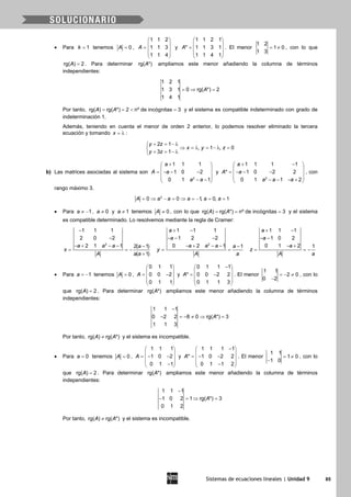 Sistemas de ecuaciones lineales | Unidad 9 85
• Para 1k = tenemos 0A = ,
1 1 2
1 1 3
1 1 4
A
 
 =  
 
 
y
1 1 2 1
* 1 1 3 1
1 1 4 1
A
 
 =  
 
 
. El menor
1 2
1 0
1 3
= ≠ , con lo que
rg( ) 2A = . Para determinar rg( *)A ampliamos este menor añadiendo la columna de términos
independientes:
1 2 1
1 3 1 0 rg( *) 2
1 4 1
A=⇒ =
Por tanto, rg( ) rg( *) 2 nº de incógnitas 3A A==< =y el sistema es compatible indeterminado con grado de
indeterminación 1.
Además, teniendo en cuenta el menor de orden 2 anterior, lo podemos resolver eliminado la tercera
ecuación y tomando x = λ :
2 1
, 1 , 0
3 1
y z
x y z
y z
+ = − λ
⇒ = λ = − λ =
+ = − λ
b) Las matrices asociadas al sistema son
2
1 1 1
1 0 2
0 1 1
a
A a
a a
+ 
 = − − − 
 − − 
y
2
1 1 1 1
* 1 0 2 2
0 1 1 2
a
A a
a a a
+ − 
 = − − − 
 − − − + 
, con
rango máximo 3.
3
0 0 1, 0, 1A a a a a a= ⇒ − = ⇒ = − = =
• Para 1a ≠ − , 0a ≠ y 1a ≠ tenemos 0A ≠ , con lo que rg( ) rg( *) nº de incógnitas 3A A= = = y el sistema
es compatible determinado. Lo resolvemos mediante la regla de Cramer:
2
1 1 1
2 0 2
2 1 1 2( 1)
( 1)
a a a a
x
A a a
−
−
− + − − −
= = −
+
2
1 1 1
1 2 2
0 2 1 1
a
a
a a a a
y
A a
+ −
− − −
− + − − −
= =
1 1 1
1 0 2
0 1 2 1
a
a
a
z
A a
+ −
− −
− +
= = −
• Para 1a = − tenemos 0A = ,
0 1 1
0 0 2
0 1 1
A
 
 = − 
 
 
y
0 1 1 1
* 0 0 2 2
0 1 1 3
A
− 
 = − 
 
 
. El menor
1 1
2 0
0 2
=− ≠
−
, con lo
que rg( ) 2A = . Para determinar rg( *)A ampliamos este menor añadiendo la columna de términos
independientes:
1 1 1
0 2 2 8 0 rg( *) 3
1 1 3
A
−
− =− ≠ ⇒ =
Por tanto, rg( ) rg( *)A A≠ y el sistema es incompatible.
• Para 0a = tenemos 0A = ,
1 1 1
1 0 2
0 1 1
A
 
 =− − 
 − 
y
1 1 1 1
* 1 0 2 2
0 1 1 2
A
− 
 =− − 
 − 
. El menor
1 1
1 0
1 0
= ≠
−
, con lo
que rg( ) 2A = . Para determinar rg( *)A ampliamos este menor añadiendo la columna de términos
independientes:
1 1 1
1 0 2 1 rg( *) 3
0 1 2
A
−
− =⇒ =
Por tanto, rg( ) rg( *)A A≠ y el sistema es incompatible.
 