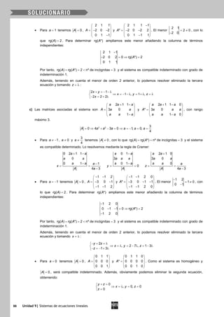 86 Unidad 9| Sistemas de ecuaciones lineales
• Para 1a = tenemos 0A = ,
2 1 1
2 0 2
0 1 1
A
 
 =− − 
 − 
y
2 1 1 1
* 2 0 2 2
0 1 1 1
A
− 
 =− − 
 − 
. El menor
2 1
2 0
2 0
= ≠
−
, con lo
que rg( ) 2A = . Para determinar rg( *)A ampliamos este menor añadiendo la columna de términos
independientes:
2 1 1
2 0 2 0 rg( *) 2
0 1 1
A
−
− =⇒ =
Por tanto, rg( ) rg( *) 2 nº de incógnitas 3A A==< =y el sistema es compatible indeterminado con grado de
indeterminación 1.
Además, teniendo en cuenta el menor de orden 2 anterior, lo podemos resolver eliminado la tercera
ecuación y tomando z = λ :
2 1
1 , 1 ,
2 2 2
x y
x y z
x
+ = − − λ
⇒ = − − λ = + λ = λ
− = + λ
c) Las matrices asociadas al sistema son
2 1 1
3 0
1
a a a
A a a
a a a
+ − 
 =  
 − 
y
2 1 1 0
* 3 0
1 0
a a a
A a a a
a a a
+ − 
 =  
 − 
, con rango
máximo 3.
3 2 3
0 4 3 0 1, 0,
4
A a a a a a a= ⇒ + − = ⇒ = − = =
• Para 1a ≠ − , 0a ≠ y
3
4
a ≠ tenemos 0A ≠ , con lo que rg( ) rg( *) nº de incógnitas 3A A= = = y el sistema
es compatible determinado. Lo resolvemos mediante la regla de Cramer:
0 2 1 1
0
0 1 1
4 3
a a
a a
a a a
x
A a
+ −
− −
= =
−
0 1
3
0 1
0
a a
a a a
a a
y
A
−
−
= =
2 1 0
3 0
0
4 3
a a
a a
a a a
z
A a
+
= =
−
• Para 1a = − tenemos 0A = ,
1 1 2
3 0 1
1 1 2
A
− − 
 =− − 
 − − 
y
1 1 2 0
* 3 0 1 1
1 1 2 0
A
− − 
 =− − − 
 − − 
. El menor
1 2
1 0
0 1
−
= ≠
−
, con
lo que rg( ) 2A = . Para determinar rg( *)A ampliamos este menor añadiendo la columna de términos
independientes:
1 2 0
0 1 1 0 rg( *) 2
1 2 0
A
−
− − = ⇒ =
−
Por tanto, rg( ) rg( *) 2 nº de incógnitas 3A A==< =y el sistema es compatible indeterminado con grado de
indeterminación 1.
Además, teniendo en cuenta el menor de orden 2 anterior, lo podemos resolver eliminado la tercera
ecuación y tomando x = λ :
2
, 2 7 , 1 3
1 3
y z
x y z
z
− + =λ
⇒ =λ = − λ = − λ
− =− + λ
• Para 0a = tenemos 0A = ,
0 1 1
0 0 0
0 0 1
A
 
 =  
 
 
y
0 1 1 0
* 0 0 0 0
0 0 1 0
A
 
 =  
 
 
. Como el sistema es homogéneo y
0A = , será compatible indeterminado. Además, obviamente podemos eliminar la segunda ecuación,
obteniendo:
0
, 0, 0
0
y z
x y z
z
+ =
⇒ =λ = =
=
 