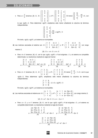 Sistemas de ecuaciones lineales | Unidad 9 87
• Para
3
4
a = tenemos 0A = ,
3 5 1
4 2 4
9 3
0
4 4
3 3 1
4 4 4
A
 
 
 
 =  
 
 
 
 
y
3 5 1
0
4 2 4
9 3 3
* 0
4 4 4
3 3 1
0
4 4 4
A
 
 
 
 =  
 
 
 
 
. El menor
3 5
454 2 0
9 8
0
4
=− ≠ , con
lo que rg( ) 2A = . Para determinar rg( *)A ampliamos este menor añadiendo la columna de términos
independientes:
3 5
0
4 2
9 3 63
0 rg( *) 3
4 4 64
3 3
0
4 4
A= ⇒ =
Por tanto, rg( ) rg( *)A A≠ y el sistema es incompatible.
d) Las matrices asociadas al sistema son 2
1 2 3
1 1 4
2 4 3( 2)
m
A m m
m
+ 
 = + − 
 + 
y 2
1 2 3 3
* 1 1 4 3
2 4 3( 2) 8
m
A m m
m
+ 
 = + − 
 + 
, con rango
máximo 3.
0 0 0A m m= ⇒ − = ⇒ =
• Para 0m ≠ tenemos 0A ≠ , con lo que rg( ) rg( *) nº de incógnitas 3A A= = = y el sistema es compatible
determinado. Lo resolvemos mediante la regla de Cramer:
2
2
3 2 3
3 1 4
8 4 3( 2) 4 10
m
m m
m m m
x
A m
+
+ −
+ + −
= =
2
2
1 3 3
1 3 4
2 8 3( 2) 2 2
m
m m
m m
y
A m
+
+ −
+ −
= = −
1 2 3
1 1 3
2 4 8 2
z
A m
= =
• Para 0m = tenemos 0A = ,
1 2 3
1 1 4
2 4 6
A
 
 =  
 
 
y
1 2 3 3
* 1 1 4 3
2 4 6 8
A
 
 =  
 
 
. El menor
1 2
1 0
1 1
=− ≠ , con lo que
rg( ) 2A = . Para determinar rg( *)A ampliamos este menor añadiendo la columna de términos
independientes:
1 2 3
1 1 3 2 0 rg( *) 3
2 4 8
A=− ≠ ⇒ =
Por tanto, rg( ) rg( *)A A≠ y el sistema es incompatible.
e) Las matrices asociadas al sistema son
1 1
1 1
1 1
a
A a
a
 
 =  
 
 
y 2
3
1 1 ( 1)( 2)
* 1 1 ( 1) ( 2)
1 1 ( 1) ( 2)
a a a
A a a a
a a a
− + 
 = − + 
 − + 
, con rango máximo 3.
3
0 3 2 0 2, 1A a a a a= ⇒ − + = ⇒ = − =
• Para 2a ≠ − y 1a ≠ tenemos 0A ≠ , con lo que rg( ) rg( *) nº de incógnitas 3A A= = = y el sistema es
compatible determinado. Lo resolvemos mediante la regla de Cramer:
2
3
2
( 1)( 2) 1 1
( 1) ( 2) 1
( 1) ( 2) 1
2 1
a a
a a a
a a a
x a a
A
− +
− +
− +
= =− + +
2
3
( 1)( 2) 1
1 ( 1) ( 2) 1
1 ( 1) ( 2)
2 3
a a a
a a
a a a
y a
A
− +
− +
− +
= = −
2
3
3 2
1 ( 1)( 2)
1 ( 1) ( 2)
1 1 ( 1) ( 2)
2 1
a a a
a a a
a a
z a a a
A
− +
− +
− +
= = − − +
 