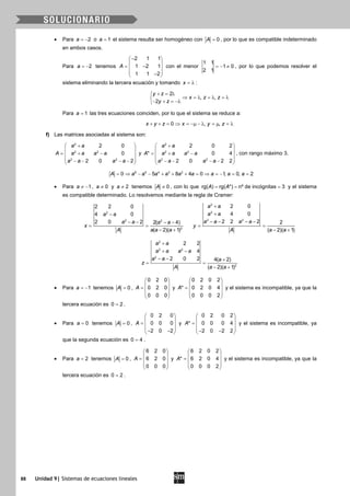 88 Unidad 9| Sistemas de ecuaciones lineales
• Para 2a = − o 1a = el sistema resulta ser homogéneo con 0A = , por lo que es compatible indeterminado
en ambos casos.
Para 2a = − tenemos
2 1 1
1 2 1
1 1 2
A
− 
 = − 
 − 
con el menor
1 1
1 0
2 1
=− ≠ , por lo que podemos resolver el
sistema eliminando la tercera ecuación y tomando x = λ :
2
, ,
2
y z
x z z
y z
+ = λ
⇒ =λ =λ =λ
− + = −λ
Para 1a = las tres ecuaciones coinciden, por lo que el sistema se reduce a:
0 , ,x y z x y z+ + = ⇒ = −µ − λ = µ = λ
f) Las matrices asociadas al sistema son:
2
2 2
2 2
2 0
0
2 0 2
a a
A a a a a
a a a a
+ 
 
= + − 
 − − − − 
y
2
2 2
2 2
2 0 2
* 0 4
2 0 2 2
a a
A a a a a
a a a a
+ 
 
= + − 
 − − − − 
, con rango máximo 3.
6 5 4 3 2
0 5 8 4 0 1, 0, 2A a a a a a a a a a= ⇒ − − + + + = ⇒ = − = =
• Para 1a ≠ − , 0a ≠ y 2a ≠ tenemos 0A ≠ , con lo que rg( ) rg( *) nº de incógnitas 3A A= = = y el sistema
es compatible determinado. Lo resolvemos mediante la regla de Cramer:
2
2 2
2
2 2 0
4 0
2 0 2 2( 4)
( 2)( 1)
a a
a a a a
x
A a a a
−
− − − −
= =
− +
2
2
2 2
2 0
4 0
2 2 2 2
( 2)( 1)
a a
a a
a a a a
y
A a a
+
+
− − − −
= =
− +
2
2 2
2
2
2 2
4
2 0 2 4( 2)
( 2)( 1)
a a
a a a a
a a a
z
A a a
+
+ −
− − +
= =
− +
• Para 1a = − tenemos 0A = ,
0 2 0
0 2 0
0 0 0
A
 
 =  
 
 
y
0 2 0 2
* 0 2 0 4
0 0 0 2
A
 
 =  
 
 
y el sistema es incompatible, ya que la
tercera ecuación es 0 2= .
• Para 0a = tenemos 0A = ,
0 2 0
0 0 0
2 0 2
A
 
 =  
 − − 
y
0 2 0 2
* 0 0 0 4
2 0 2 2
A
 
 =  
 − − 
y el sistema es incompatible, ya
que la segunda ecuación es 0 4= .
• Para 2a = tenemos 0A = ,
6 2 0
6 2 0
0 0 0
A
 
 =  
 
 
y
6 2 0 2
* 6 2 0 4
0 0 0 2
A
 
 =  
 
 
y el sistema es incompatible, ya que la
tercera ecuación es 0 2= .
 