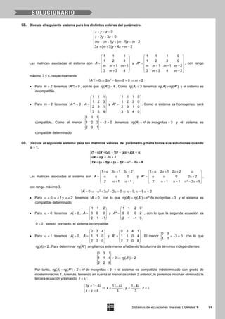 Sistemas de ecuaciones lineales | Unidad 9 91
68. Discute el siguiente sistema para los distintos valores del parámetro.
0
2 3 0
( 1) ( 1) 2
3 ( 3) 4 2
x y z
x y z
mx m y m z m
x m y z m
+ + =
 + + =

+ + + − = −
 + + + = −
Las matrices asociadas al sistema son
1 1 1
1 2 3
1 1
3 3 4
A
m m m
m
 
 
 =
 + −
 
+ 
y
1 1 1 0
1 2 3 0
*
1 1 2
3 3 4 2
A
m m m m
m m
 
 
 =
 + − −
 
+ − 
, con rango
máximo 3 y 4, respectivamente.
= ⇒ − + = ⇒ =2
* 0 2 8 8 0 2A m m m
• Para 2m ≠ tenemos ≠* 0A , con lo que rg( *) 4A = . Como rg( ) 3A ≤ tenemos rg( ) rg( *)A A≠ y el sistema es
incompatible.
• Para 2m = tenemos * 0A = ,
1 1 1
1 2 3
2 3 1
3 5 4
A
 
 
 =
 
 
 
y
1 1 1 0
1 2 3 0
*
2 3 1 0
3 5 4 0
A
 
 
 =
 
 
 
. Como el sistema es homogéneo, será
compatible. Como el menor
1 1 1
1 2 3 3 0
2 3 1
=− ≠ tenemos rg( ) nº de incógnitas 3A= = y el sistema es
compatible determinado.
69. Discute el siguiente sistema para los distintos valores del parámetro y halla todas sus soluciones cuando
1α = .
− + + + + =

+ = +
 + + + − = − +
2
(1 ) (2 1) (2 2)
2 2
2 ( 1) ( 1) 2 9
x y z
x y
x y z
α α α α
α α α
α α α α
Las matrices asociadas al sistema son
1 2 1 2 2
0
2 1 1
A
− α α + α + 
 = α α 
 α + α − 
y
2
1 2 1 2 2
* 0 2 2
2 1 1 2 9
A
− α α + α + α 
 = α α α + 
 α + α − α − α + 
,
con rango máximo 3.
= ⇒ −α + α − α= ⇒ α= α= α=3 2
0 3 2 0 0, 1, 2A
• Para 0, 1 y 2α ≠ α ≠ α ≠ tenemos ≠ 0A , con lo que rg( ) rg( *) nº de incógnitas 3A A= = = y el sistema es
compatible determinado.
• Para 0α = tenemos 0A = ,
1 1 2
0 0 0
2 1 1
A
 
 =  
 − 
y
1 1 2 0
* 0 0 0 2
2 1 1 9
A
 
 =  
 − 
, con lo que la segunda ecuación es
0 2= , siendo, por tanto, el sistema incompatible.
• Para 1α = tenemos 0A = ,
0 3 4
1 1 0
2 2 0
A
 
 =  
 
 
y
0 3 4 1
* 1 1 0 4
2 2 0 8
A
 
 =  
 
 
. El menor
0 3
3 0
1 1
=− ≠ , con lo que
rg( ) 2A = . Para determinar rg( *)A ampliamos este menor añadiendo la columna de términos independientes:
0 3 1
1 1 4 0 rg( *) 2
2 2 8
A=⇒ =
Por tanto, rg( ) rg( *) 2 nº de incógnitas 3A A==< =y el sistema es compatible indeterminado con grado de
indeterminación 1. Además, teniendo en cuenta el menor de orden 2 anterior, lo podemos resolver eliminado la
tercera ecuación y tomando z = λ :
3 1 4 11 4 1 4
, ,
4 3 3
y
x y z
x y
= − λ + λ − λ
⇒ = = =λ
+ =
 