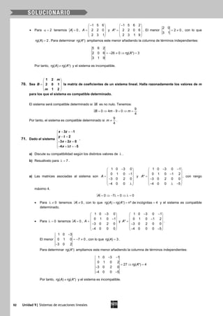 92 Unidad 9| Sistemas de ecuaciones lineales
• Para 2α = tenemos 0A = ,
1 5 6
2 2 0
2 3 1
A
− 
 =  
 
 
y
1 5 6 2
* 2 2 0 6
2 3 1 9
A
− 
 =  
 
 
. El menor
2 0
2 0
3 1
= ≠ , con lo que
rg( ) 2A = . Para determinar rg( *)A ampliamos este menor añadiendo la columna de términos independientes:
5 6 2
2 0 6 26 0 rg( *) 3
3 1 9
A=− ≠ ⇒ =
Por tanto, rg( ) rg( *)A A≠ y el sistema es incompatible.
70. Sea
1 2
2 0 1
1 2
m
B
m
 
 =
 
 
 
la matriz de coeficientes de un sistema lineal. Halla razonadamente los valores de m
para los que el sistema es compatible determinado.
El sistema será compatible determinado si B es no nulo. Tenemos:
= ⇒ − = ⇒ =
9
0 4 9 0
4
B m m
Por tanto, el sistema es compatible determinado si
9
4
m ≠ .
71. Dado el sistema
3 1
2
3 2 0
4 5
x z
y t
x z
x t
− =−
 − =

− + =
− + =− λ
.
a) Discute su compatibilidad según los distintos valores de λ .
b) Resuélvelo para 7λ = .
a) Las matrices asociadas al sistema son
1 0 3 0
0 1 0 1
3 0 2 0
4 0 0
A
− 
 − =
 −
 
− λ 
y
1 0 3 0 1
0 1 0 1 2
*
3 0 2 0 0
4 0 0 5
A
− − 
 − =
 −
 
− λ − 
, con rango
máximo 4.
= ⇒ − λ= ⇒ λ=0 7 0 0A
• Para 0λ ≠ tenemos ≠ 0A , con lo que rg( ) rg( *) nº de incógnitas 4A A= = = y el sistema es compatible
determinado.
• Para 0λ = tenemos = 0A ,
1 0 3 0
0 1 0 1
3 0 2 0
4 0 0 0
A
− 
 − =
 −
 
− 
y
1 0 3 0 1
0 1 0 1 2
*
3 0 2 0 0
4 0 0 0 5
A
− − 
 − =
 −
 
− − 
.
El menor
1 0 3
0 1 0 7 0
3 0 2
−
=− ≠
−
, con lo que rg( ) 3A = .
Para determinar rg( *)A ampliamos este menor añadiendo la columna de términos independientes:
1 0 3 1
0 1 0 2
27 rg( *) 4
3 0 2 0
4 0 0 5
A
− −
=⇒ =
−
− −
Por tanto, rg( ) rg( *)A A≠ y el sistema es incompatible.
 